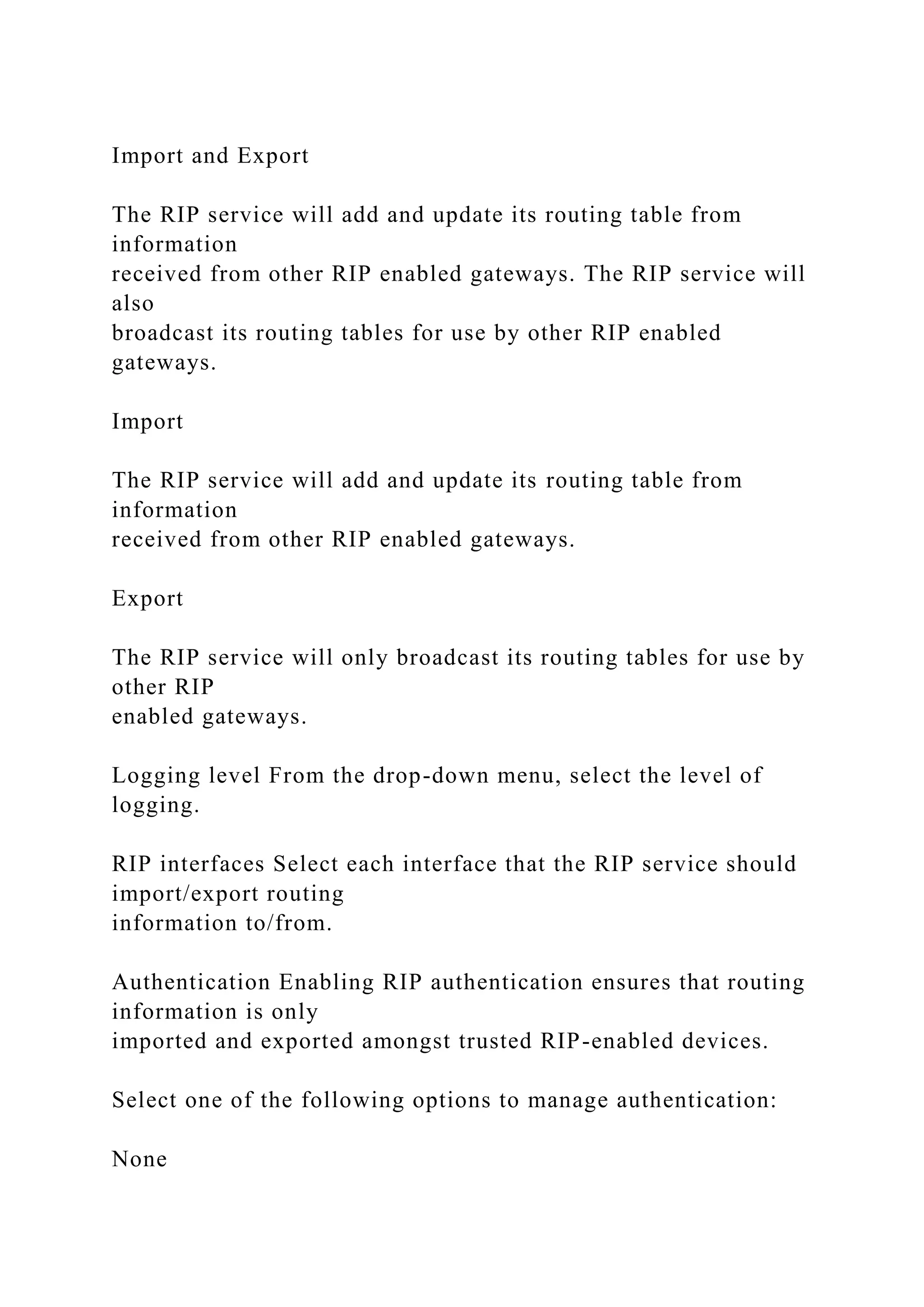 Import and Export
The RIP service will add and update its routing table from
information
received from other RIP enabled gateways. The RIP service will
also
broadcast its routing tables for use by other RIP enabled
gateways.
Import
The RIP service will add and update its routing table from
information
received from other RIP enabled gateways.
Export
The RIP service will only broadcast its routing tables for use by
other RIP
enabled gateways.
Logging level From the drop-down menu, select the level of
logging.
RIP interfaces Select each interface that the RIP service should
import/export routing
information to/from.
Authentication Enabling RIP authentication ensures that routing
information is only
imported and exported amongst trusted RIP-enabled devices.
Select one of the following options to manage authentication:
None
 
