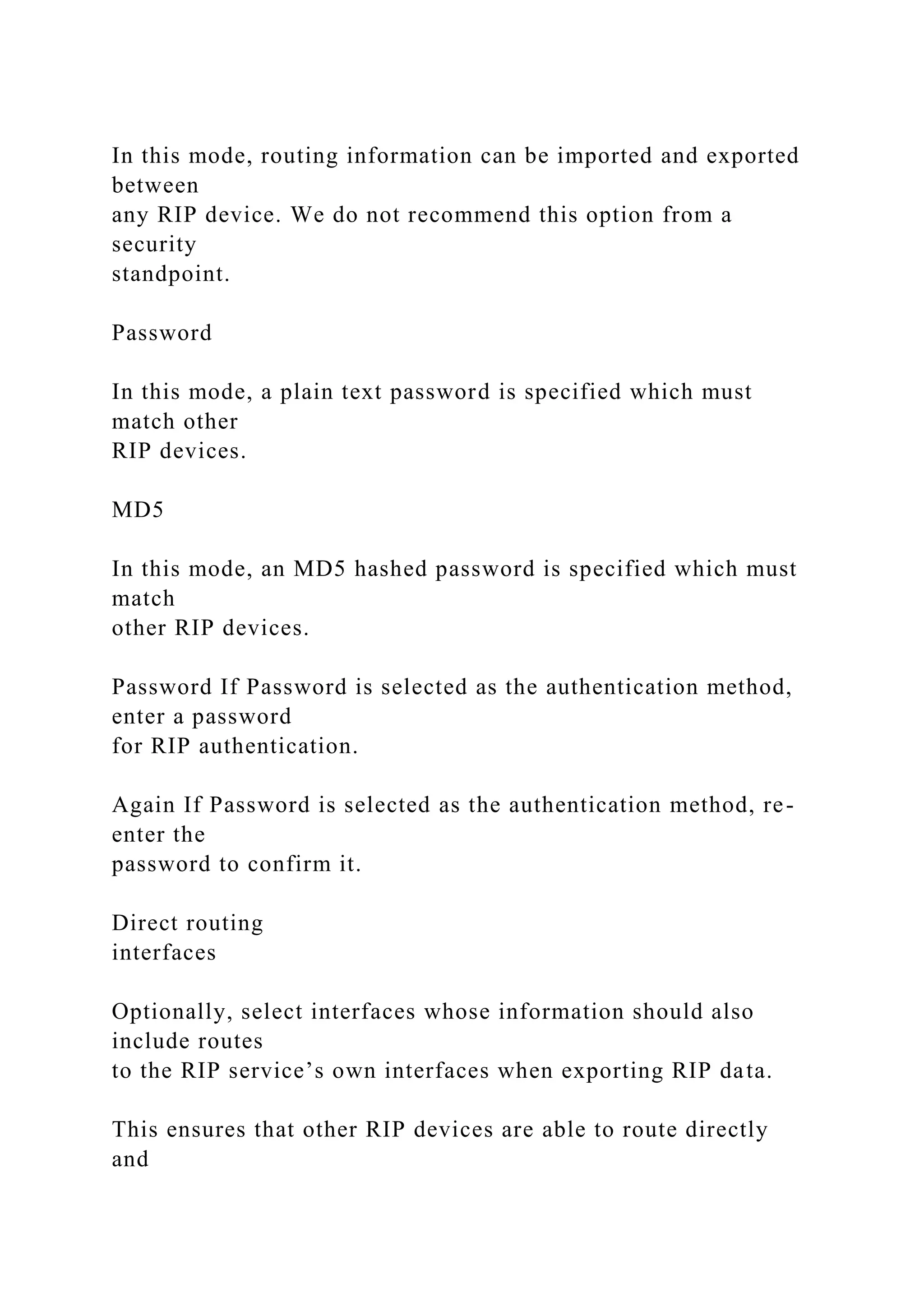 In this mode, routing information can be imported and exported
between
any RIP device. We do not recommend this option from a
security
standpoint.
Password
In this mode, a plain text password is specified which must
match other
RIP devices.
MD5
In this mode, an MD5 hashed password is specified which must
match
other RIP devices.
Password If Password is selected as the authentication method,
enter a password
for RIP authentication.
Again If Password is selected as the authentication method, re-
enter the
password to confirm it.
Direct routing
interfaces
Optionally, select interfaces whose information should also
include routes
to the RIP service’s own interfaces when exporting RIP data.
This ensures that other RIP devices are able to route directly
and
 