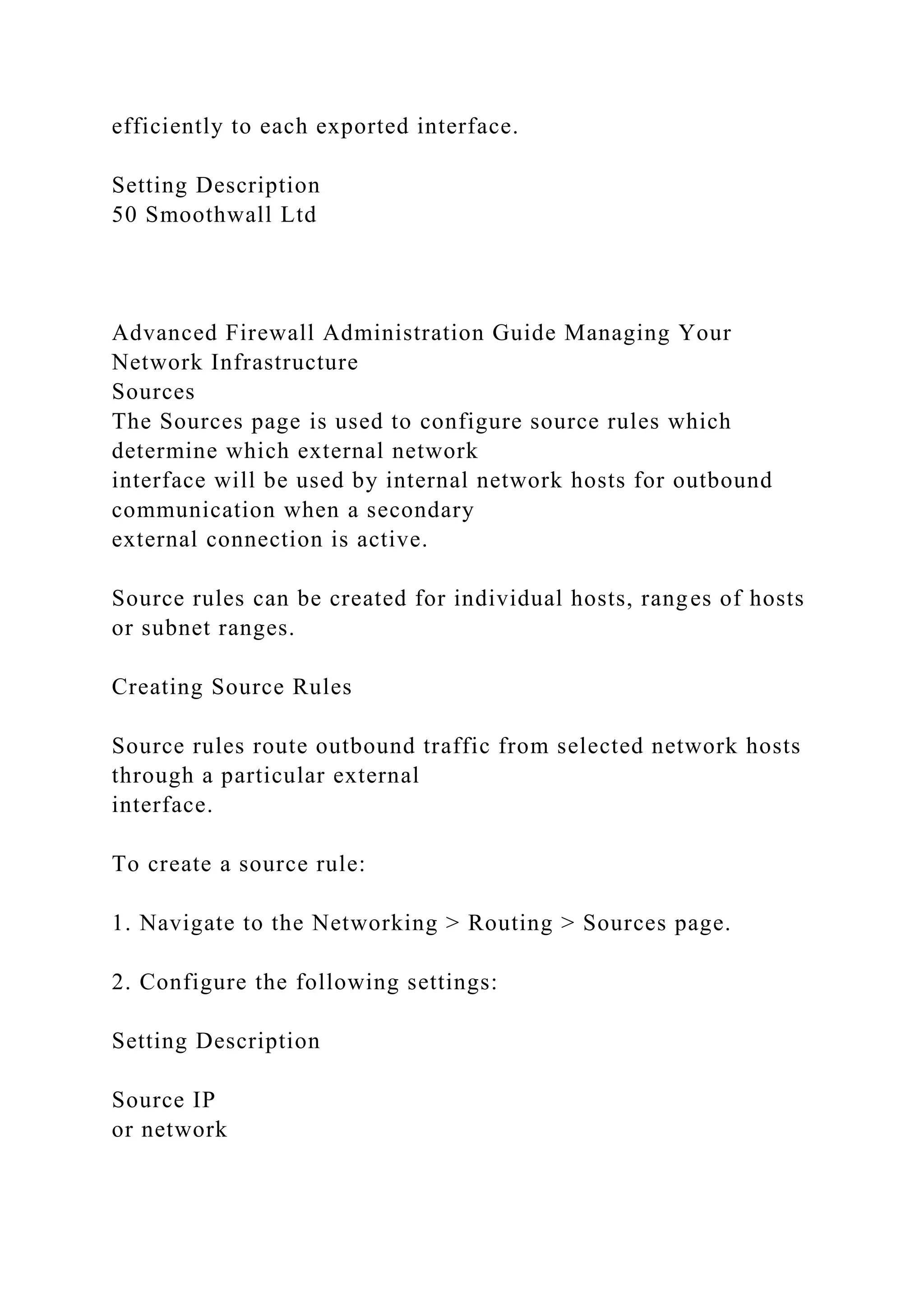 efficiently to each exported interface.
Setting Description
50 Smoothwall Ltd
Advanced Firewall Administration Guide Managing Your
Network Infrastructure
Sources
The Sources page is used to configure source rules which
determine which external network
interface will be used by internal network hosts for outbound
communication when a secondary
external connection is active.
Source rules can be created for individual hosts, ranges of hosts
or subnet ranges.
Creating Source Rules
Source rules route outbound traffic from selected network hosts
through a particular external
interface.
To create a source rule:
1. Navigate to the Networking > Routing > Sources page.
2. Configure the following settings:
Setting Description
Source IP
or network
 