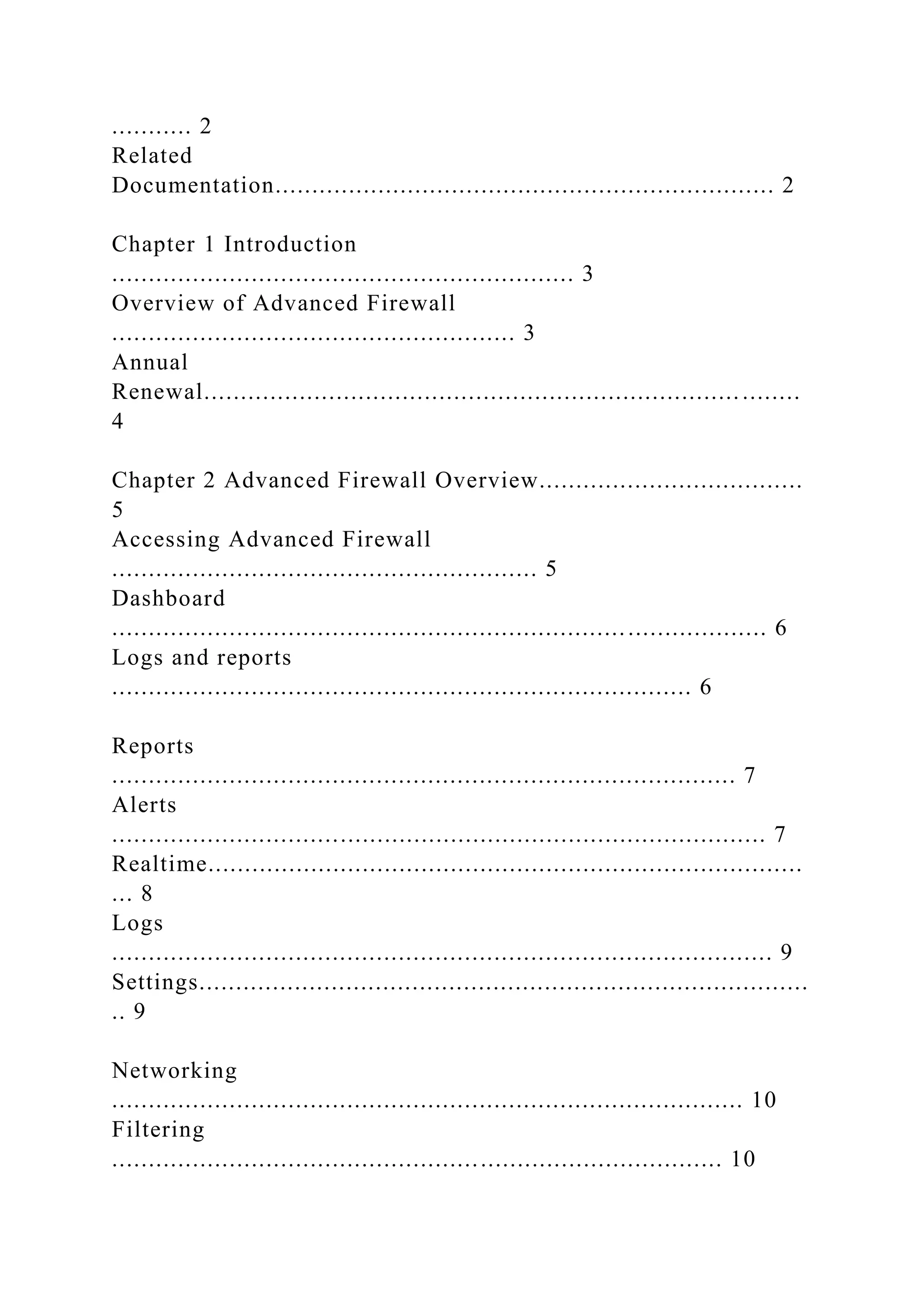 ........... 2
Related
Documentation.................................................................... 2
Chapter 1 Introduction
............................................................... 3
Overview of Advanced Firewall
....................................................... 3
Annual
Renewal.................................................................................
4
Chapter 2 Advanced Firewall Overview....................................
5
Accessing Advanced Firewall
.......................................................... 5
Dashboard
......................................................................................... 6
Logs and reports
............................................................................... 6
Reports
..................................................................................... 7
Alerts
......................................................................................... 7
Realtime.................................................................................
... 8
Logs
.......................................................................................... 9
Settings...................................................................................
.. 9
Networking
...................................................................................... 10
Filtering
................................................................................... 10
 