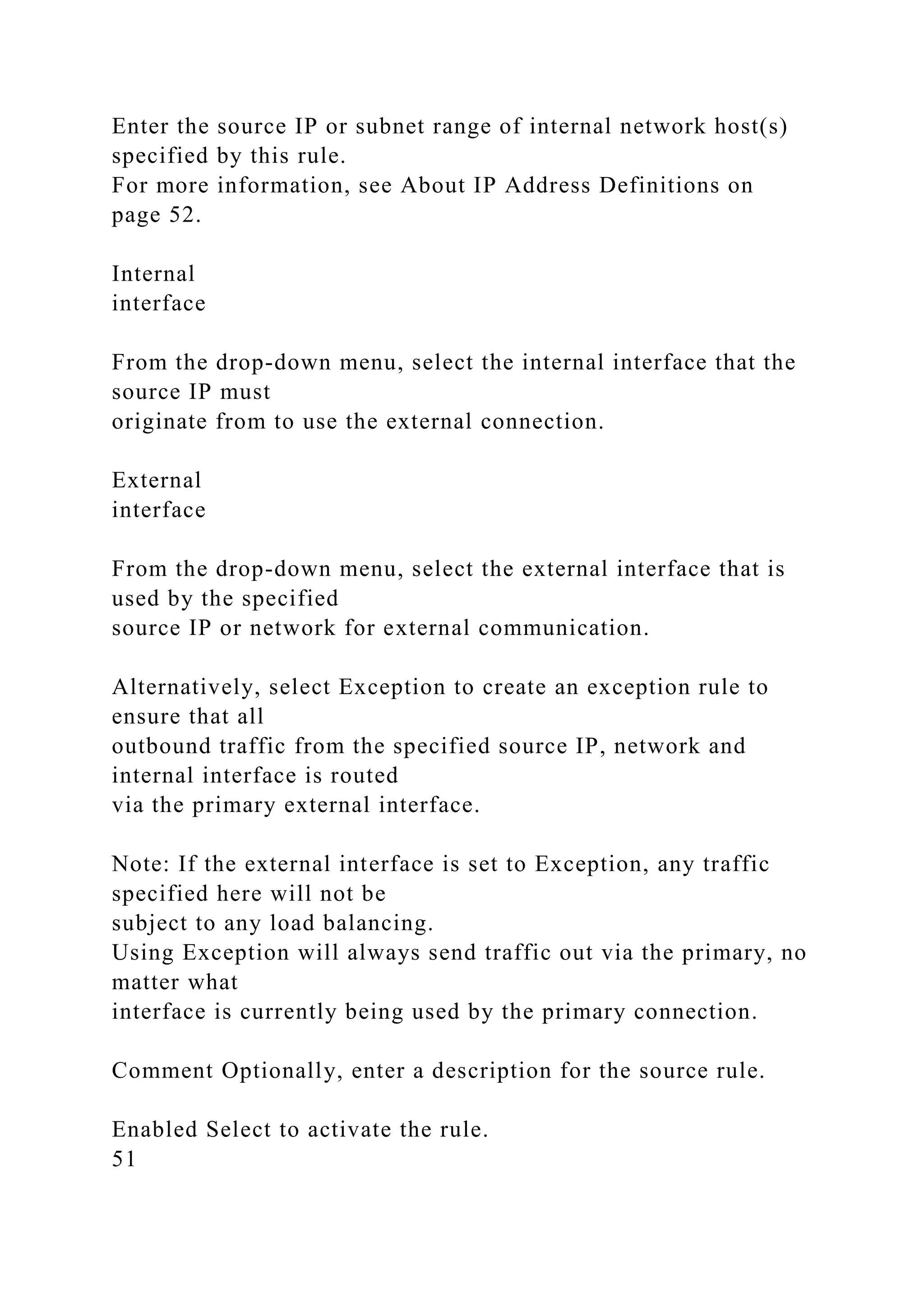 Enter the source IP or subnet range of internal network host(s)
specified by this rule.
For more information, see About IP Address Definitions on
page 52.
Internal
interface
From the drop-down menu, select the internal interface that the
source IP must
originate from to use the external connection.
External
interface
From the drop-down menu, select the external interface that is
used by the specified
source IP or network for external communication.
Alternatively, select Exception to create an exception rule to
ensure that all
outbound traffic from the specified source IP, network and
internal interface is routed
via the primary external interface.
Note: If the external interface is set to Exception, any traffic
specified here will not be
subject to any load balancing.
Using Exception will always send traffic out via the primary, no
matter what
interface is currently being used by the primary connection.
Comment Optionally, enter a description for the source rule.
Enabled Select to activate the rule.
51
 