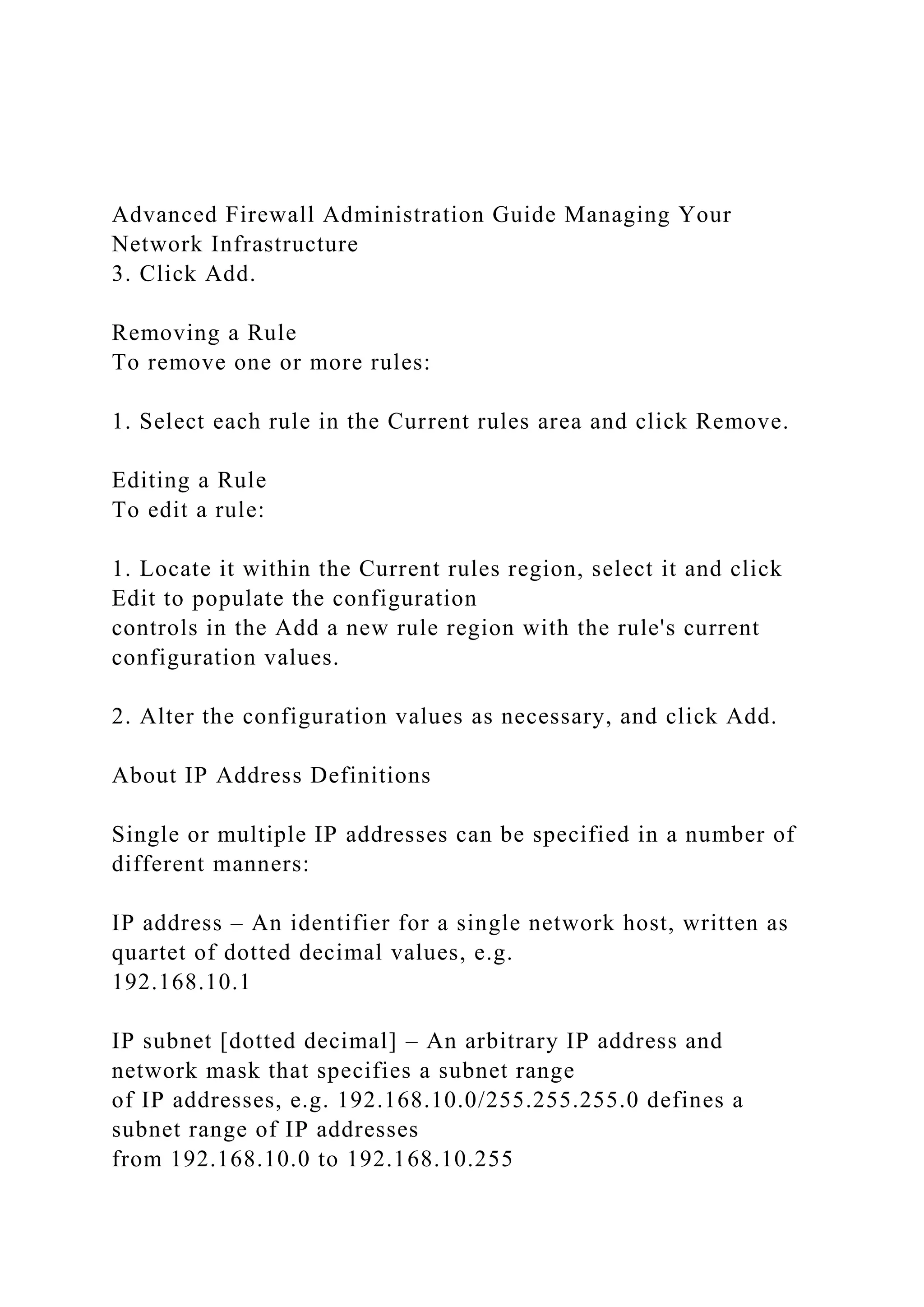 Advanced Firewall Administration Guide Managing Your
Network Infrastructure
3. Click Add.
Removing a Rule
To remove one or more rules:
1. Select each rule in the Current rules area and click Remove.
Editing a Rule
To edit a rule:
1. Locate it within the Current rules region, select it and click
Edit to populate the configuration
controls in the Add a new rule region with the rule's current
configuration values.
2. Alter the configuration values as necessary, and click Add.
About IP Address Definitions
Single or multiple IP addresses can be specified in a number of
different manners:
IP address – An identifier for a single network host, written as
quartet of dotted decimal values, e.g.
192.168.10.1
IP subnet [dotted decimal] – An arbitrary IP address and
network mask that specifies a subnet range
of IP addresses, e.g. 192.168.10.0/255.255.255.0 defines a
subnet range of IP addresses
from 192.168.10.0 to 192.168.10.255
 
