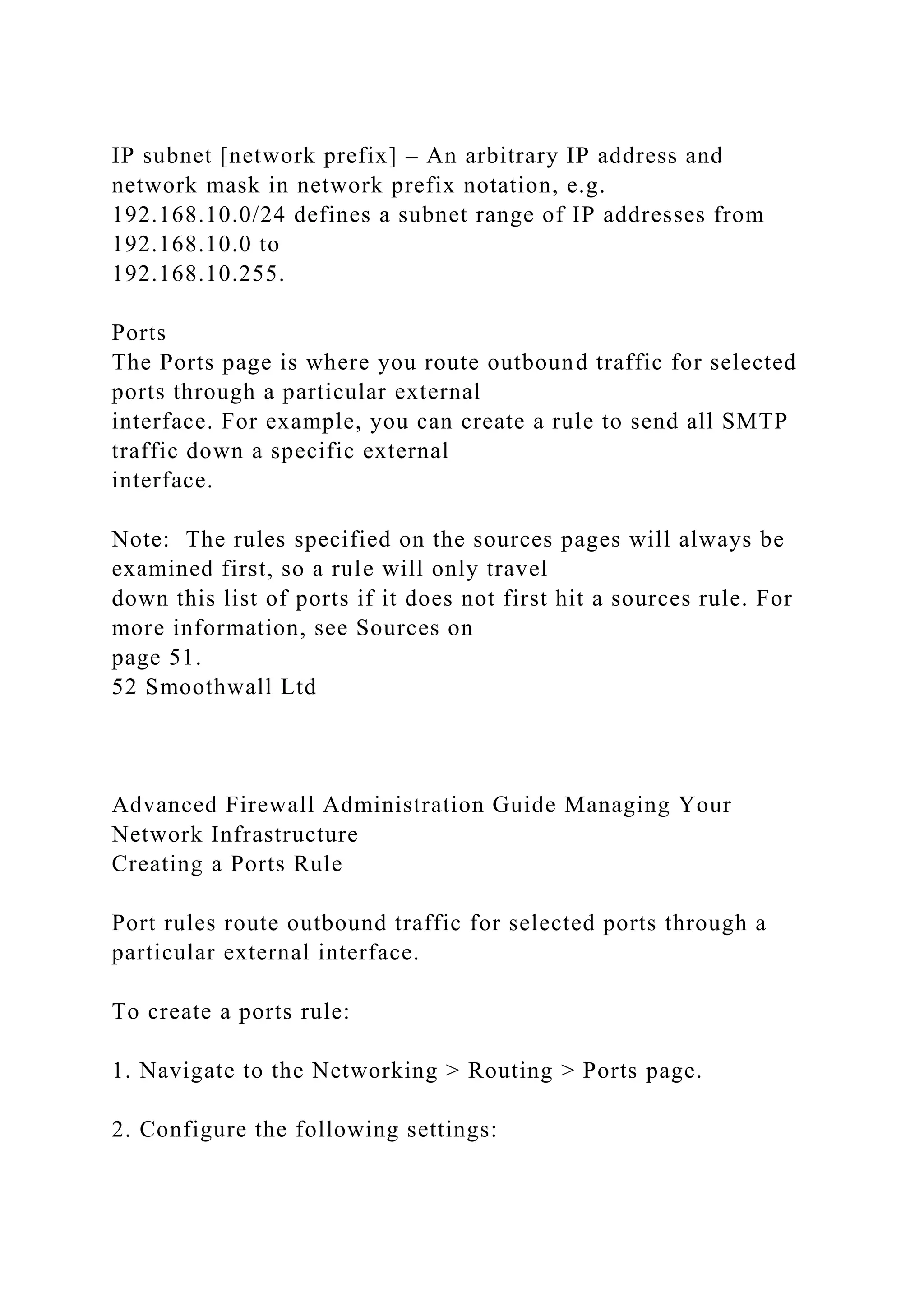 IP subnet [network prefix] – An arbitrary IP address and
network mask in network prefix notation, e.g.
192.168.10.0/24 defines a subnet range of IP addresses from
192.168.10.0 to
192.168.10.255.
Ports
The Ports page is where you route outbound traffic for selected
ports through a particular external
interface. For example, you can create a rule to send all SMTP
traffic down a specific external
interface.
Note: The rules specified on the sources pages will always be
examined first, so a rule will only travel
down this list of ports if it does not first hit a sources rule. For
more information, see Sources on
page 51.
52 Smoothwall Ltd
Advanced Firewall Administration Guide Managing Your
Network Infrastructure
Creating a Ports Rule
Port rules route outbound traffic for selected ports through a
particular external interface.
To create a ports rule:
1. Navigate to the Networking > Routing > Ports page.
2. Configure the following settings:
 