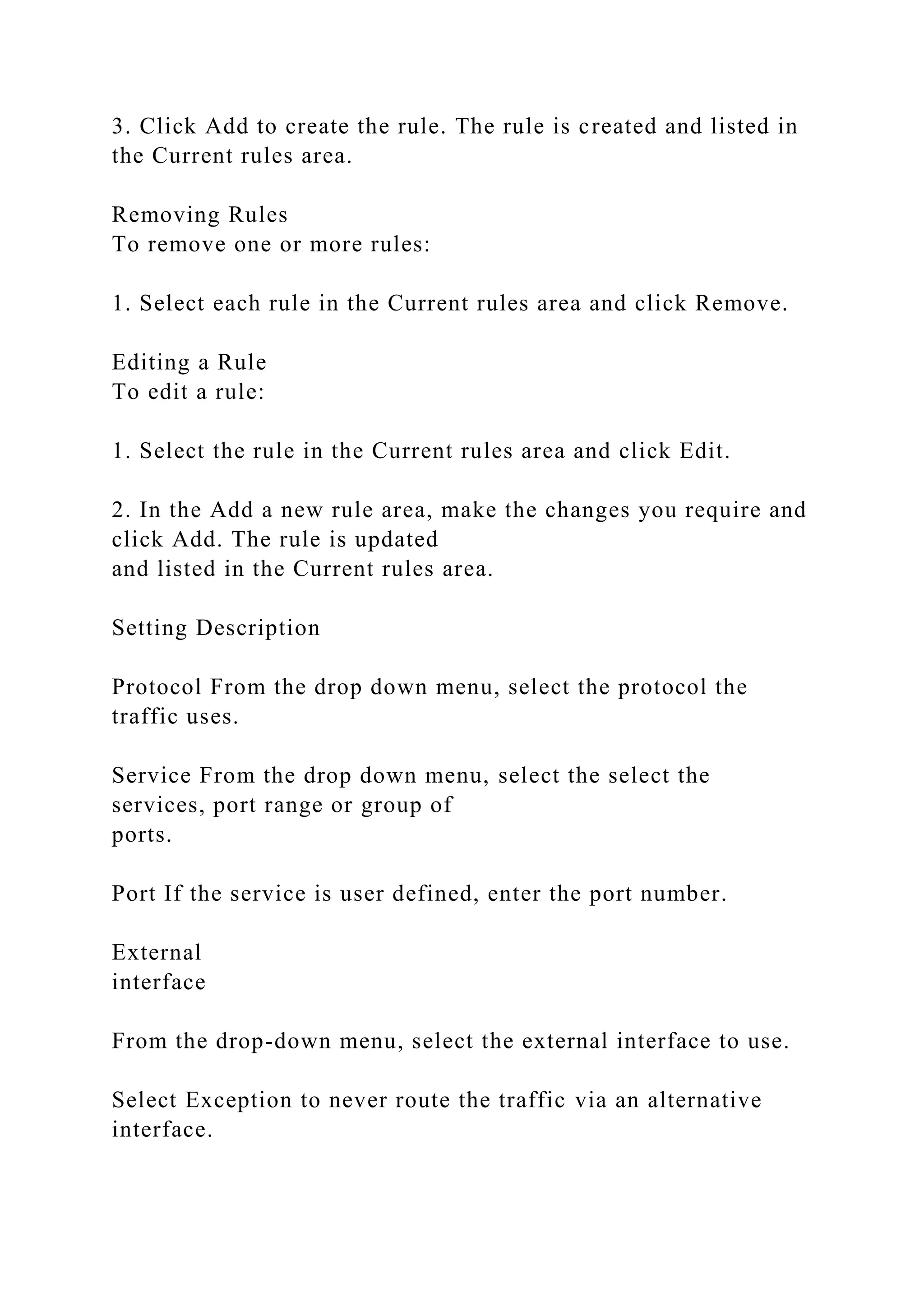 3. Click Add to create the rule. The rule is created and listed in
the Current rules area.
Removing Rules
To remove one or more rules:
1. Select each rule in the Current rules area and click Remove.
Editing a Rule
To edit a rule:
1. Select the rule in the Current rules area and click Edit.
2. In the Add a new rule area, make the changes you require and
click Add. The rule is updated
and listed in the Current rules area.
Setting Description
Protocol From the drop down menu, select the protocol the
traffic uses.
Service From the drop down menu, select the select the
services, port range or group of
ports.
Port If the service is user defined, enter the port number.
External
interface
From the drop-down menu, select the external interface to use.
Select Exception to never route the traffic via an alternative
interface.
 