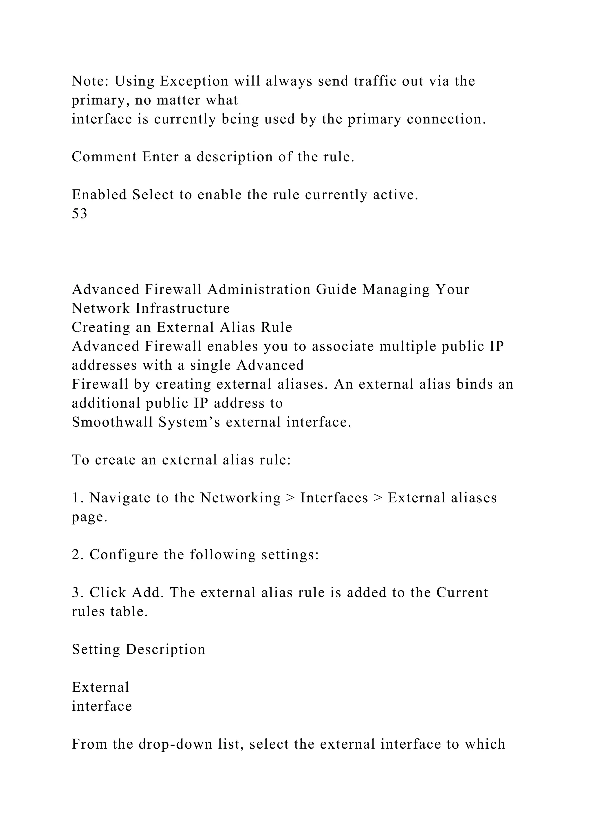 Note: Using Exception will always send traffic out via the
primary, no matter what
interface is currently being used by the primary connection.
Comment Enter a description of the rule.
Enabled Select to enable the rule currently active.
53
Advanced Firewall Administration Guide Managing Your
Network Infrastructure
Creating an External Alias Rule
Advanced Firewall enables you to associate multiple public IP
addresses with a single Advanced
Firewall by creating external aliases. An external alias binds an
additional public IP address to
Smoothwall System’s external interface.
To create an external alias rule:
1. Navigate to the Networking > Interfaces > External aliases
page.
2. Configure the following settings:
3. Click Add. The external alias rule is added to the Current
rules table.
Setting Description
External
interface
From the drop-down list, select the external interface to which
 