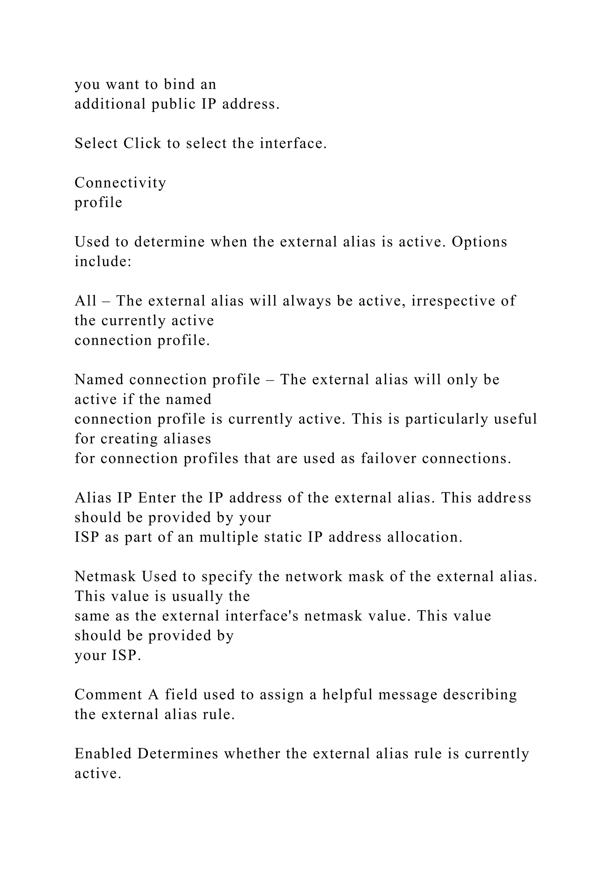 you want to bind an
additional public IP address.
Select Click to select the interface.
Connectivity
profile
Used to determine when the external alias is active. Options
include:
All – The external alias will always be active, irrespective of
the currently active
connection profile.
Named connection profile – The external alias will only be
active if the named
connection profile is currently active. This is particularly useful
for creating aliases
for connection profiles that are used as failover connections.
Alias IP Enter the IP address of the external alias. This address
should be provided by your
ISP as part of an multiple static IP address allocation.
Netmask Used to specify the network mask of the external alias.
This value is usually the
same as the external interface's netmask value. This value
should be provided by
your ISP.
Comment A field used to assign a helpful message describing
the external alias rule.
Enabled Determines whether the external alias rule is currently
active.
 