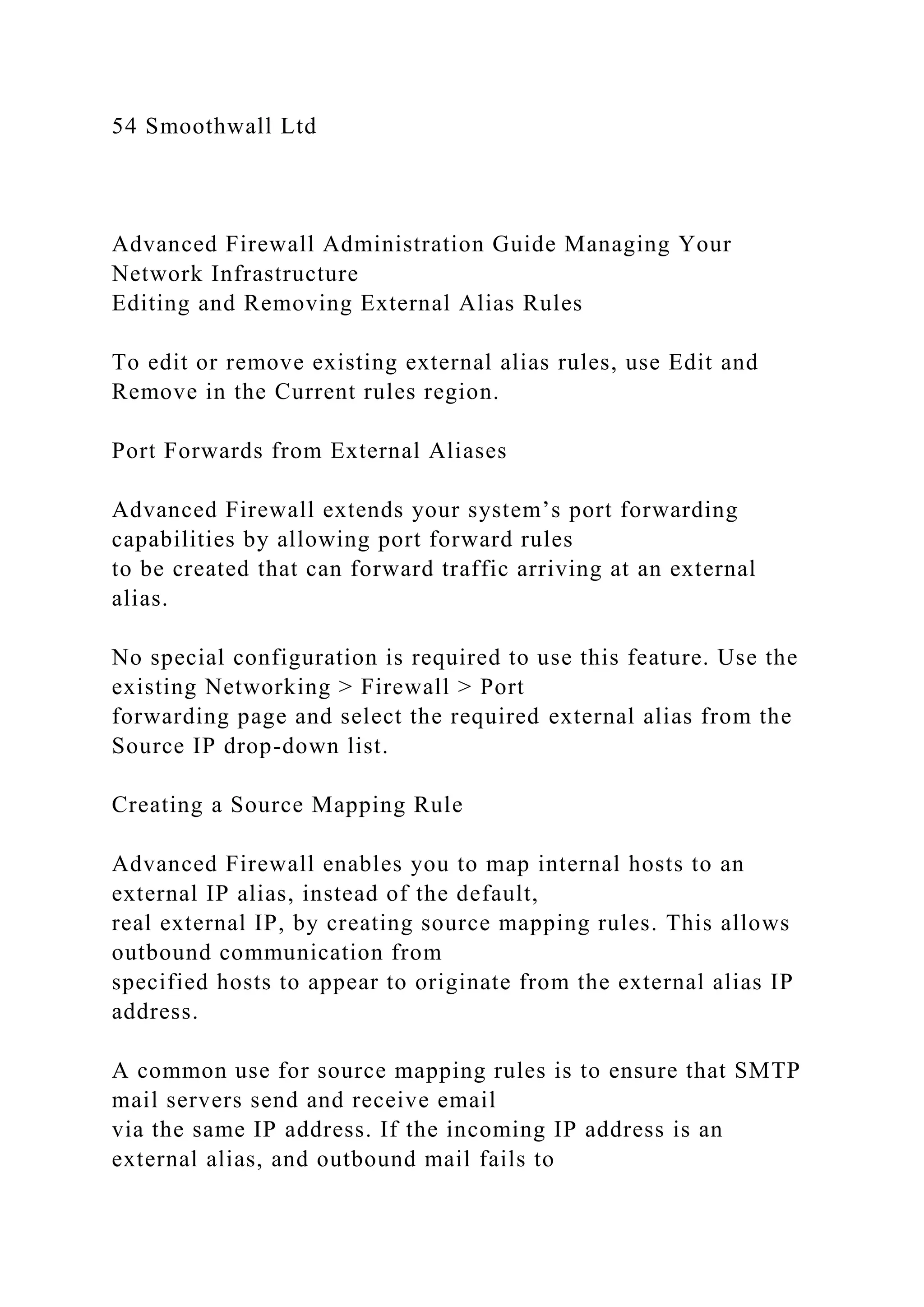 54 Smoothwall Ltd
Advanced Firewall Administration Guide Managing Your
Network Infrastructure
Editing and Removing External Alias Rules
To edit or remove existing external alias rules, use Edit and
Remove in the Current rules region.
Port Forwards from External Aliases
Advanced Firewall extends your system’s port forwarding
capabilities by allowing port forward rules
to be created that can forward traffic arriving at an external
alias.
No special configuration is required to use this feature. Use the
existing Networking > Firewall > Port
forwarding page and select the required external alias from the
Source IP drop-down list.
Creating a Source Mapping Rule
Advanced Firewall enables you to map internal hosts to an
external IP alias, instead of the default,
real external IP, by creating source mapping rules. This allows
outbound communication from
specified hosts to appear to originate from the external alias IP
address.
A common use for source mapping rules is to ensure that SMTP
mail servers send and receive email
via the same IP address. If the incoming IP address is an
external alias, and outbound mail fails to
 