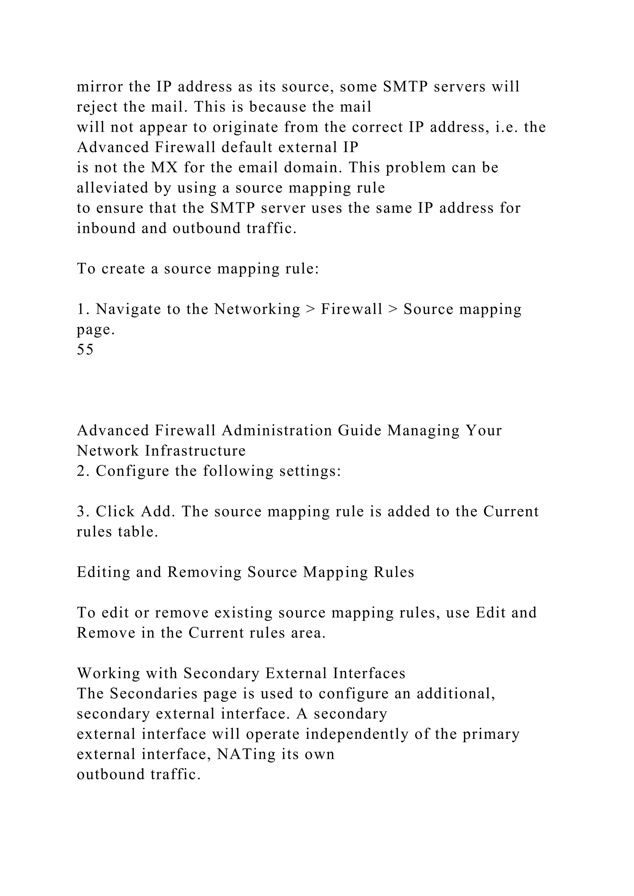 mirror the IP address as its source, some SMTP servers will
reject the mail. This is because the mail
will not appear to originate from the correct IP address, i.e. the
Advanced Firewall default external IP
is not the MX for the email domain. This problem can be
alleviated by using a source mapping rule
to ensure that the SMTP server uses the same IP address for
inbound and outbound traffic.
To create a source mapping rule:
1. Navigate to the Networking > Firewall > Source mapping
page.
55
Advanced Firewall Administration Guide Managing Your
Network Infrastructure
2. Configure the following settings:
3. Click Add. The source mapping rule is added to the Current
rules table.
Editing and Removing Source Mapping Rules
To edit or remove existing source mapping rules, use Edit and
Remove in the Current rules area.
Working with Secondary External Interfaces
The Secondaries page is used to configure an additional,
secondary external interface. A secondary
external interface will operate independently of the primary
external interface, NATing its own
outbound traffic.
 