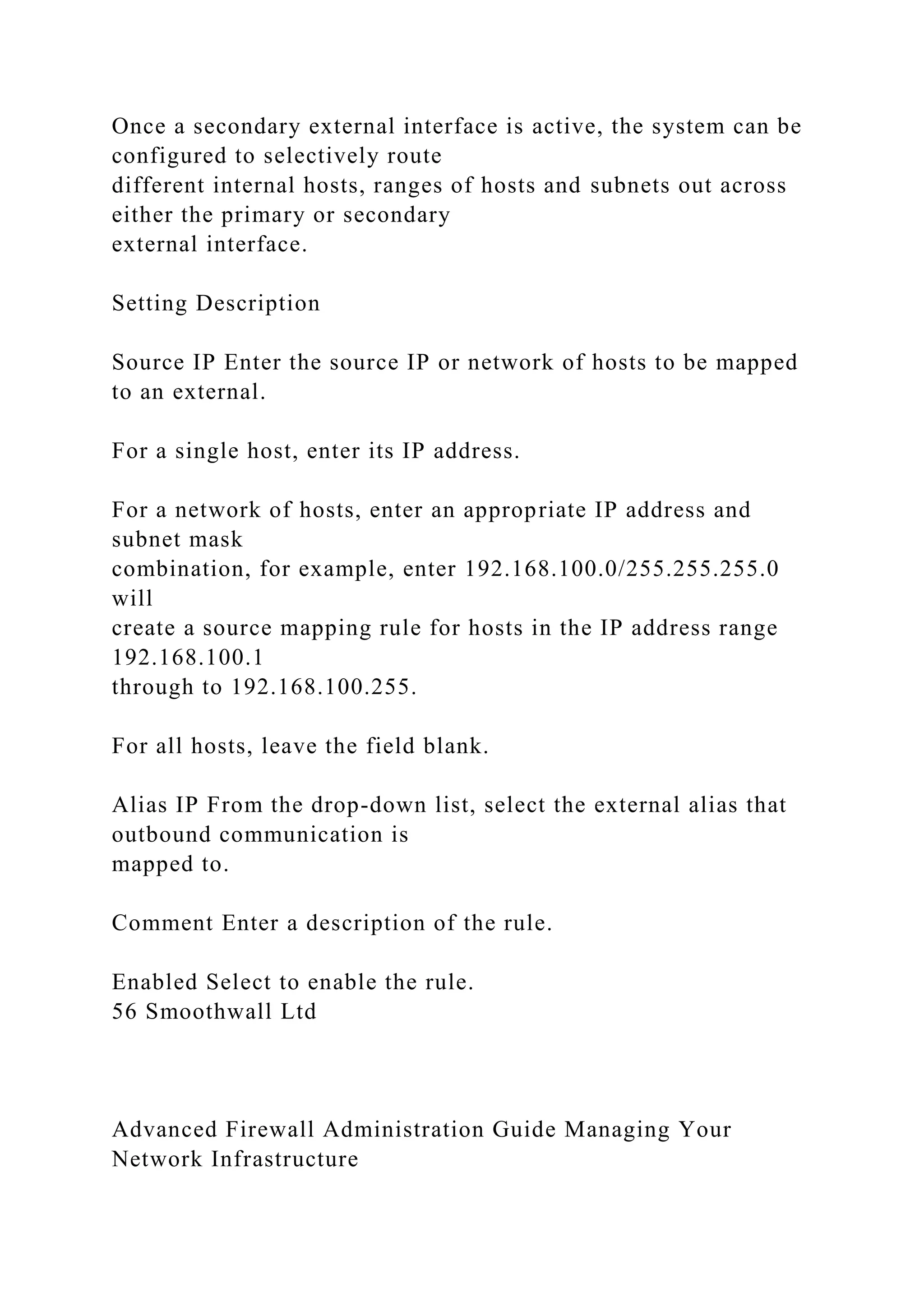Once a secondary external interface is active, the system can be
configured to selectively route
different internal hosts, ranges of hosts and subnets out across
either the primary or secondary
external interface.
Setting Description
Source IP Enter the source IP or network of hosts to be mapped
to an external.
For a single host, enter its IP address.
For a network of hosts, enter an appropriate IP address and
subnet mask
combination, for example, enter 192.168.100.0/255.255.255.0
will
create a source mapping rule for hosts in the IP address range
192.168.100.1
through to 192.168.100.255.
For all hosts, leave the field blank.
Alias IP From the drop-down list, select the external alias that
outbound communication is
mapped to.
Comment Enter a description of the rule.
Enabled Select to enable the rule.
56 Smoothwall Ltd
Advanced Firewall Administration Guide Managing Your
Network Infrastructure
 