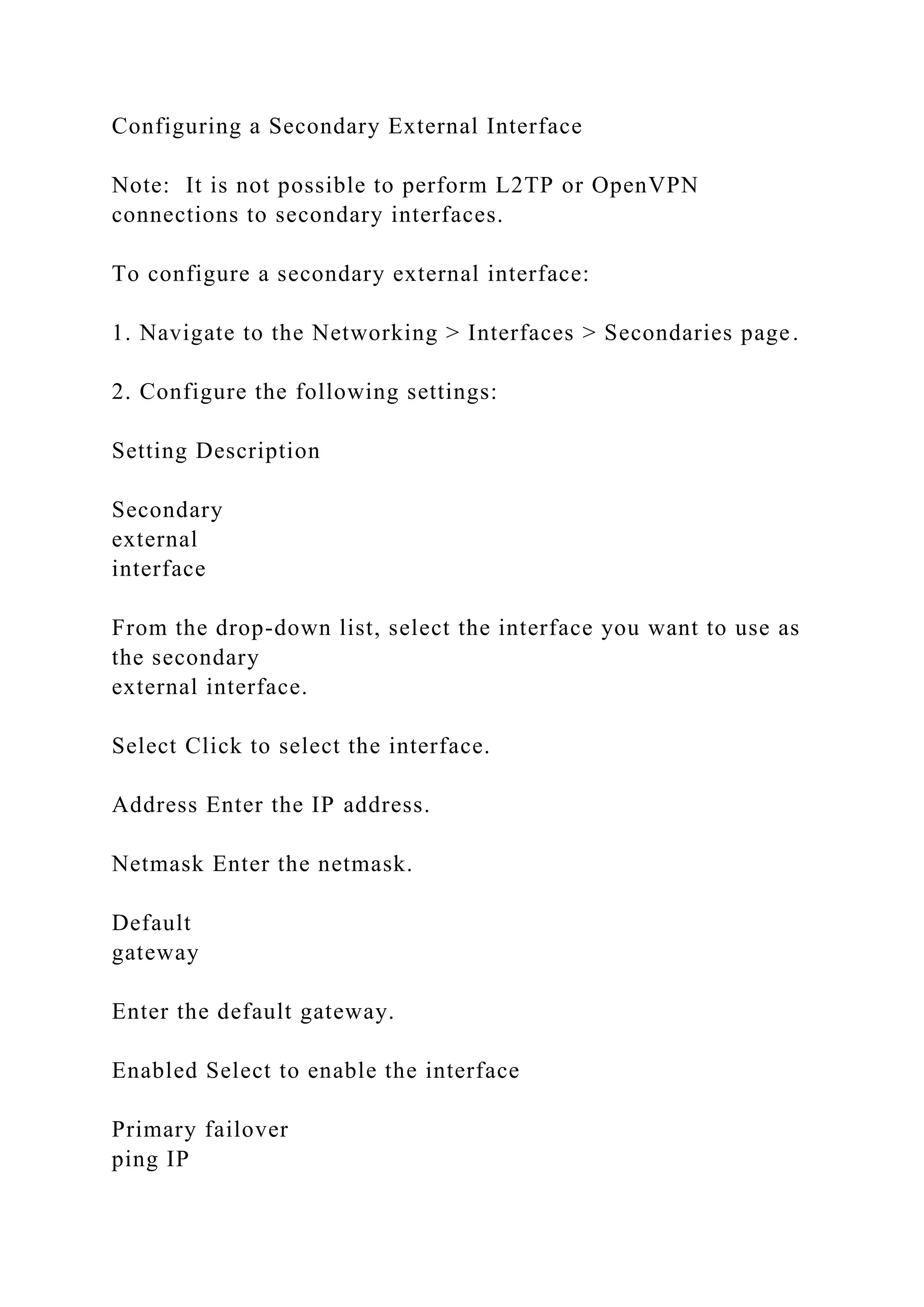 Configuring a Secondary External Interface
Note: It is not possible to perform L2TP or OpenVPN
connections to secondary interfaces.
To configure a secondary external interface:
1. Navigate to the Networking > Interfaces > Secondaries page.
2. Configure the following settings:
Setting Description
Secondary
external
interface
From the drop-down list, select the interface you want to use as
the secondary
external interface.
Select Click to select the interface.
Address Enter the IP address.
Netmask Enter the netmask.
Default
gateway
Enter the default gateway.
Enabled Select to enable the interface
Primary failover
ping IP
 