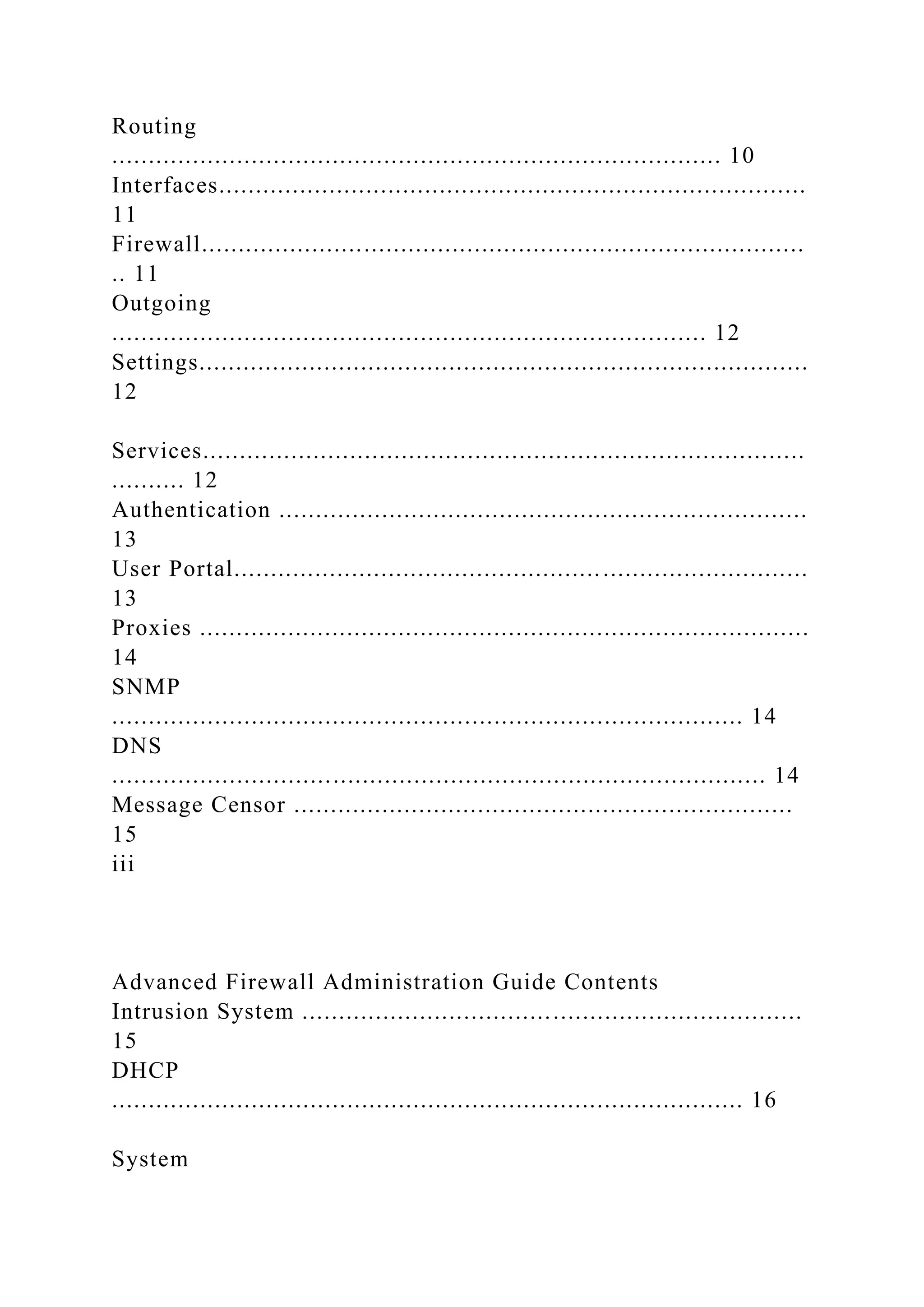 Routing
................................................................................... 10
Interfaces................................................................................
11
Firewall..................................................................................
.. 11
Outgoing
................................................................................. 12
Settings...................................................................................
12
Services..................................................................................
.......... 12
Authentication ........................................................................
13
User Portal..............................................................................
13
Proxies ...................................................................................
14
SNMP
...................................................................................... 14
DNS
......................................................................................... 14
Message Censor ....................................................................
15
iii
Advanced Firewall Administration Guide Contents
Intrusion System ....................................................................
15
DHCP
...................................................................................... 16
System
 
