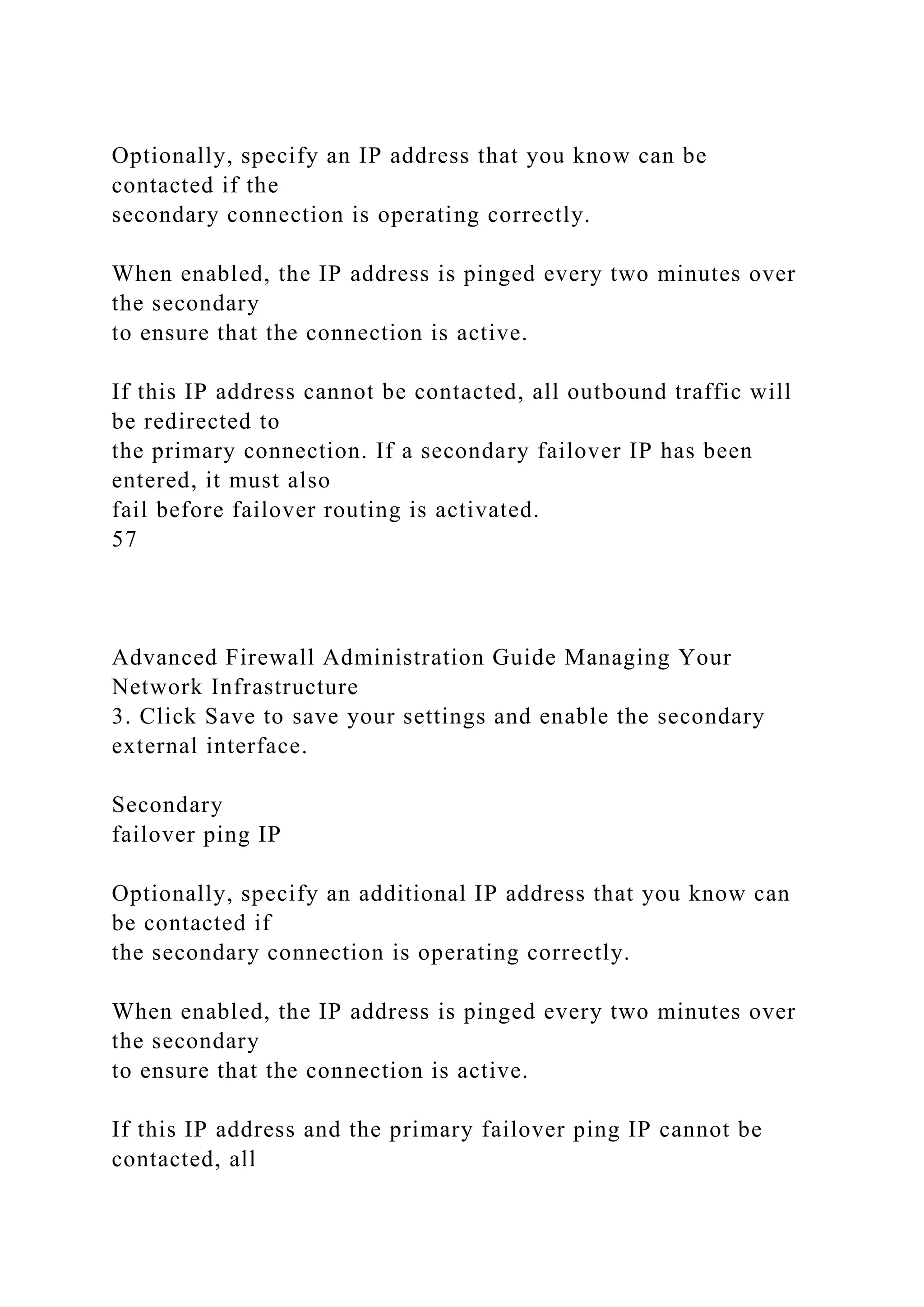 Optionally, specify an IP address that you know can be
contacted if the
secondary connection is operating correctly.
When enabled, the IP address is pinged every two minutes over
the secondary
to ensure that the connection is active.
If this IP address cannot be contacted, all outbound traffic will
be redirected to
the primary connection. If a secondary failover IP has been
entered, it must also
fail before failover routing is activated.
57
Advanced Firewall Administration Guide Managing Your
Network Infrastructure
3. Click Save to save your settings and enable the secondary
external interface.
Secondary
failover ping IP
Optionally, specify an additional IP address that you know can
be contacted if
the secondary connection is operating correctly.
When enabled, the IP address is pinged every two minutes over
the secondary
to ensure that the connection is active.
If this IP address and the primary failover ping IP cannot be
contacted, all
 