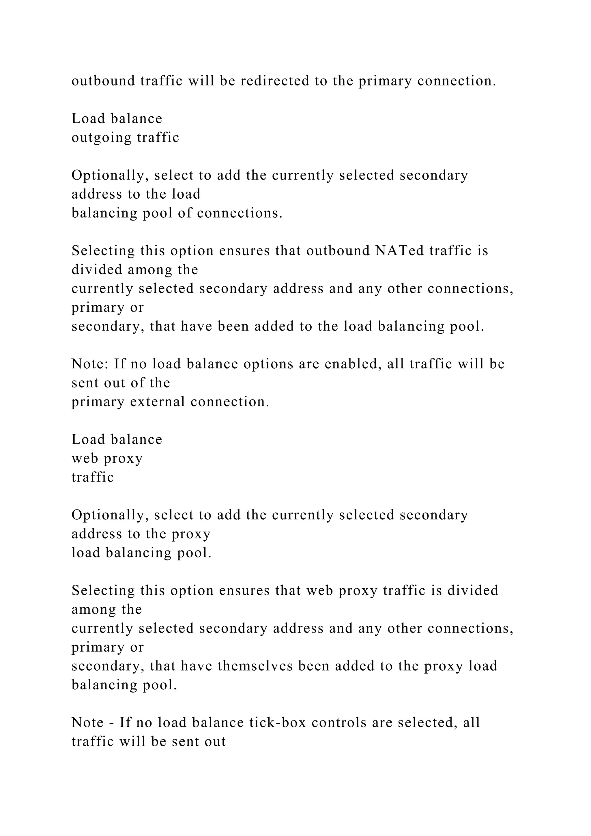 outbound traffic will be redirected to the primary connection.
Load balance
outgoing traffic
Optionally, select to add the currently selected secondary
address to the load
balancing pool of connections.
Selecting this option ensures that outbound NATed traffic is
divided among the
currently selected secondary address and any other connections,
primary or
secondary, that have been added to the load balancing pool.
Note: If no load balance options are enabled, all traffic will be
sent out of the
primary external connection.
Load balance
web proxy
traffic
Optionally, select to add the currently selected secondary
address to the proxy
load balancing pool.
Selecting this option ensures that web proxy traffic is divided
among the
currently selected secondary address and any other connections,
primary or
secondary, that have themselves been added to the proxy load
balancing pool.
Note - If no load balance tick-box controls are selected, all
traffic will be sent out
 