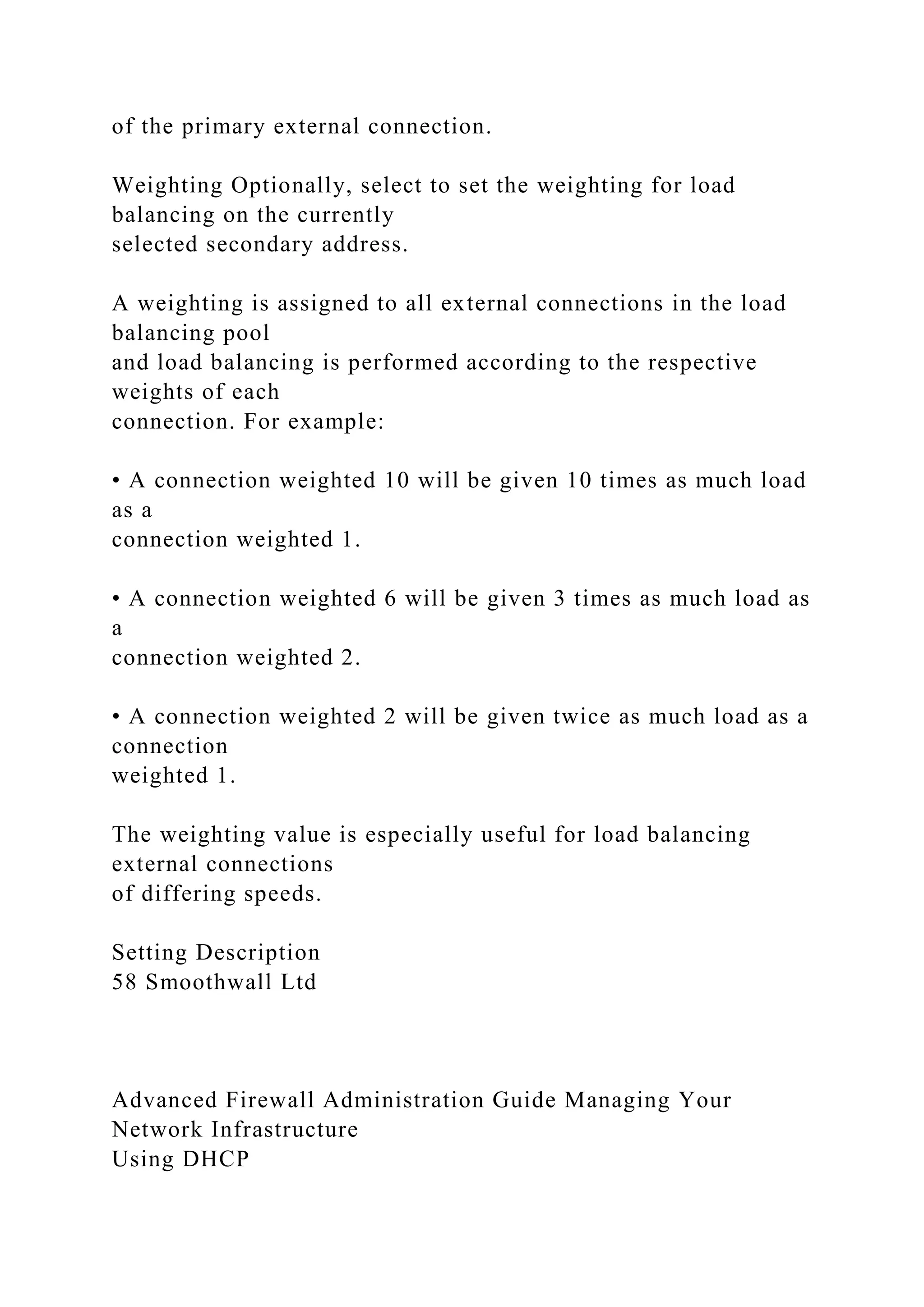 of the primary external connection.
Weighting Optionally, select to set the weighting for load
balancing on the currently
selected secondary address.
A weighting is assigned to all external connections in the load
balancing pool
and load balancing is performed according to the respective
weights of each
connection. For example:
• A connection weighted 10 will be given 10 times as much load
as a
connection weighted 1.
• A connection weighted 6 will be given 3 times as much load as
a
connection weighted 2.
• A connection weighted 2 will be given twice as much load as a
connection
weighted 1.
The weighting value is especially useful for load balancing
external connections
of differing speeds.
Setting Description
58 Smoothwall Ltd
Advanced Firewall Administration Guide Managing Your
Network Infrastructure
Using DHCP
 