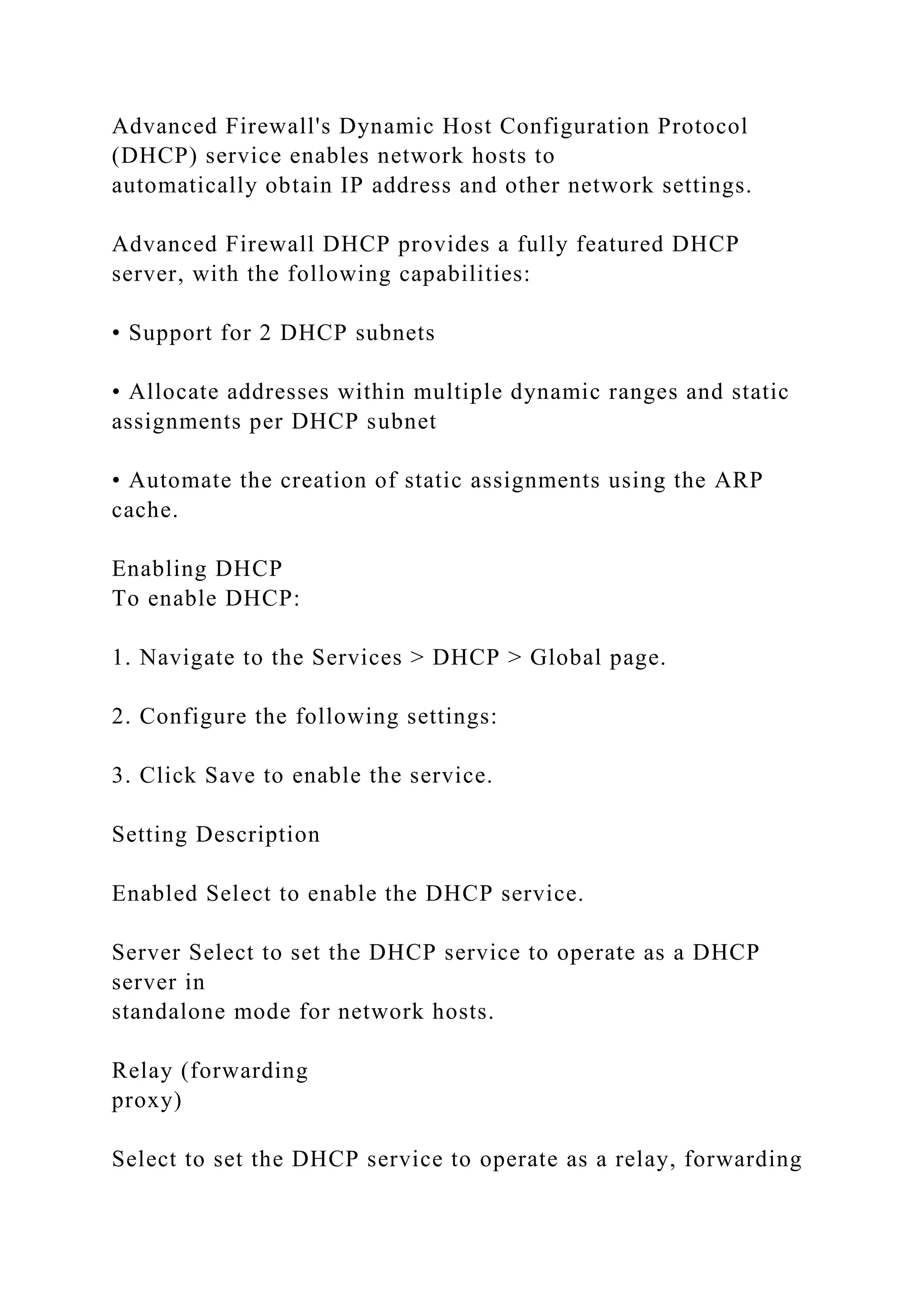 Advanced Firewall's Dynamic Host Configuration Protocol
(DHCP) service enables network hosts to
automatically obtain IP address and other network settings.
Advanced Firewall DHCP provides a fully featured DHCP
server, with the following capabilities:
• Support for 2 DHCP subnets
• Allocate addresses within multiple dynamic ranges and static
assignments per DHCP subnet
• Automate the creation of static assignments using the ARP
cache.
Enabling DHCP
To enable DHCP:
1. Navigate to the Services > DHCP > Global page.
2. Configure the following settings:
3. Click Save to enable the service.
Setting Description
Enabled Select to enable the DHCP service.
Server Select to set the DHCP service to operate as a DHCP
server in
standalone mode for network hosts.
Relay (forwarding
proxy)
Select to set the DHCP service to operate as a relay, forwarding
 