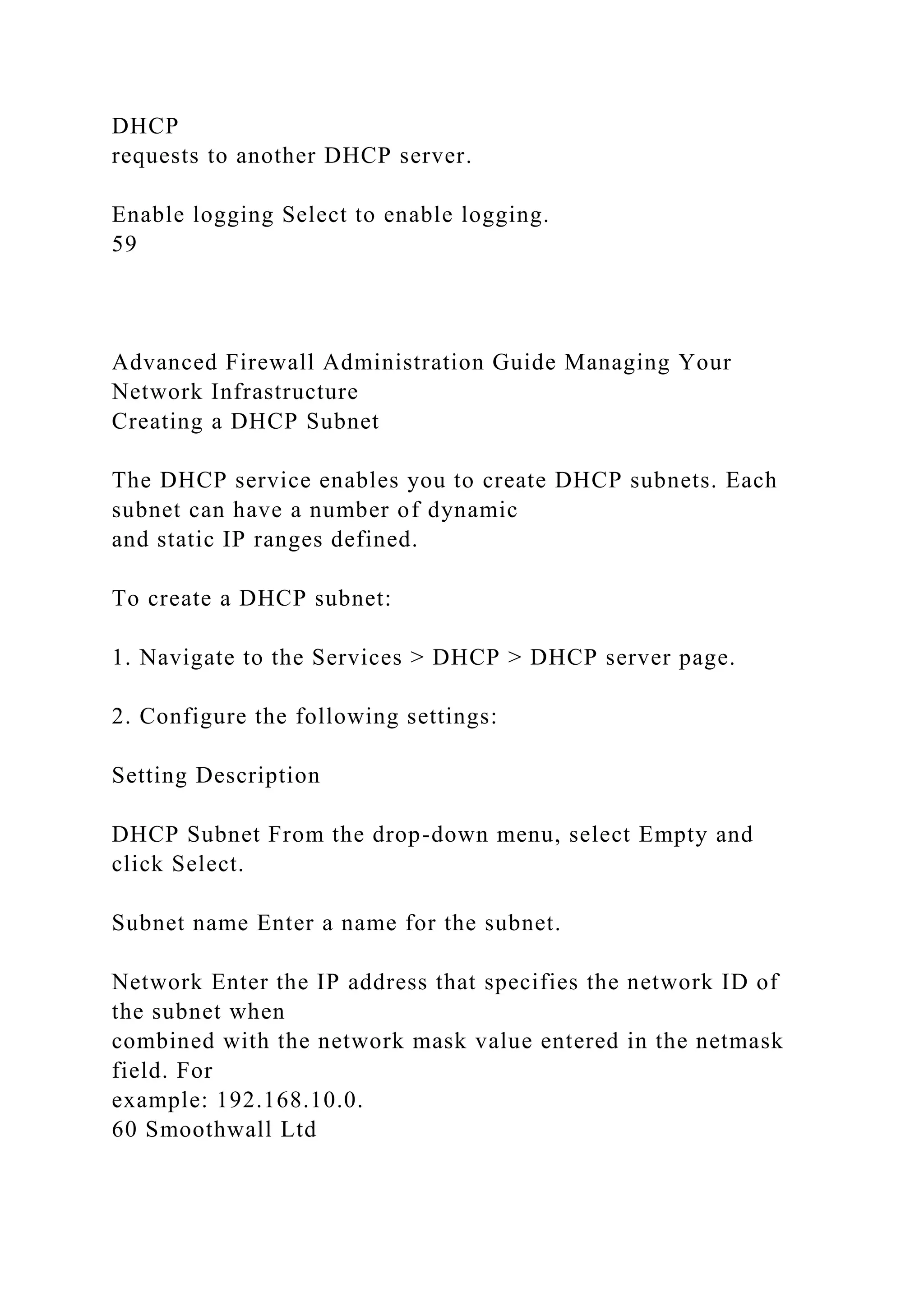 DHCP
requests to another DHCP server.
Enable logging Select to enable logging.
59
Advanced Firewall Administration Guide Managing Your
Network Infrastructure
Creating a DHCP Subnet
The DHCP service enables you to create DHCP subnets. Each
subnet can have a number of dynamic
and static IP ranges defined.
To create a DHCP subnet:
1. Navigate to the Services > DHCP > DHCP server page.
2. Configure the following settings:
Setting Description
DHCP Subnet From the drop-down menu, select Empty and
click Select.
Subnet name Enter a name for the subnet.
Network Enter the IP address that specifies the network ID of
the subnet when
combined with the network mask value entered in the netmask
field. For
example: 192.168.10.0.
60 Smoothwall Ltd
 