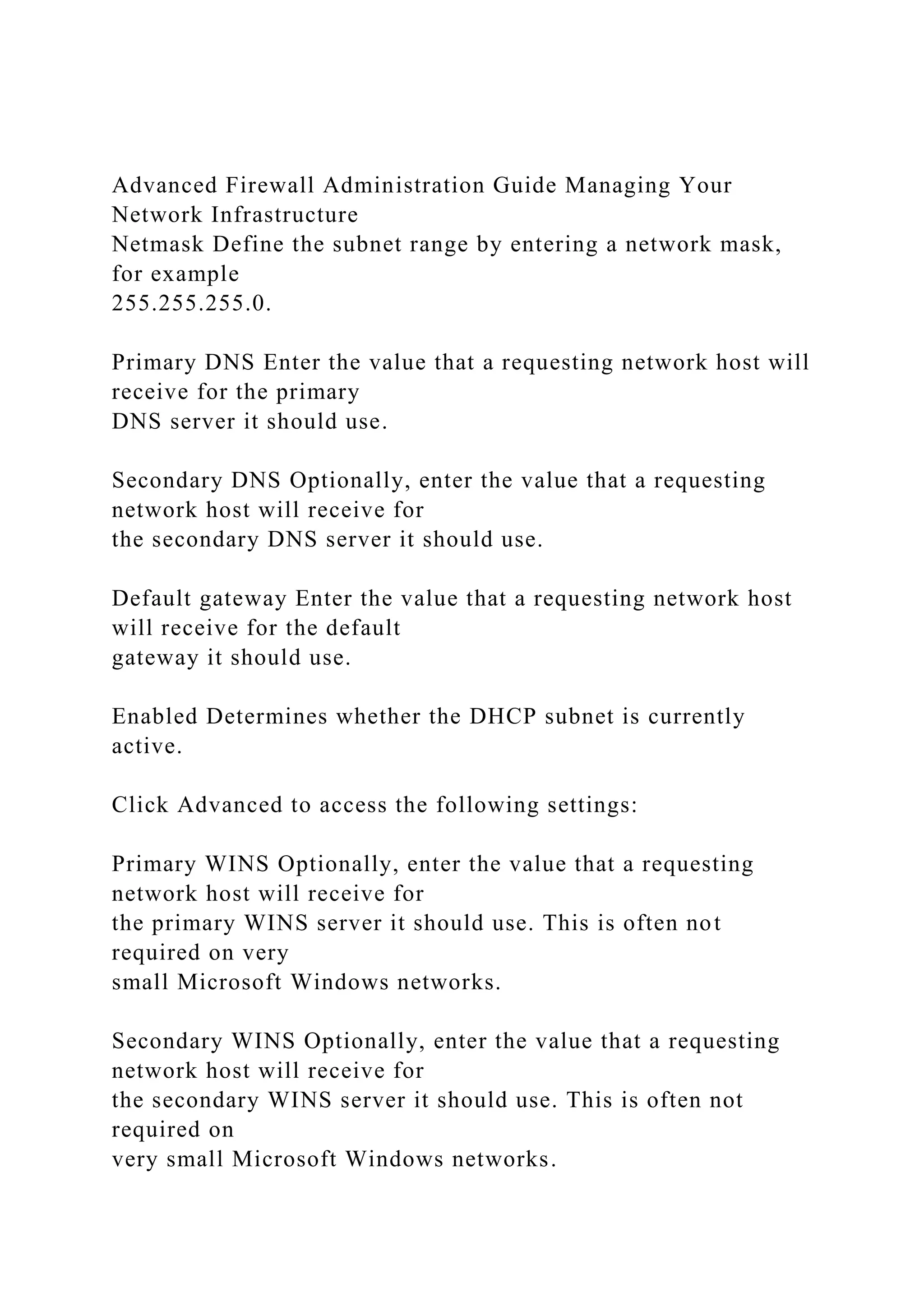 Advanced Firewall Administration Guide Managing Your
Network Infrastructure
Netmask Define the subnet range by entering a network mask,
for example
255.255.255.0.
Primary DNS Enter the value that a requesting network host will
receive for the primary
DNS server it should use.
Secondary DNS Optionally, enter the value that a requesting
network host will receive for
the secondary DNS server it should use.
Default gateway Enter the value that a requesting network host
will receive for the default
gateway it should use.
Enabled Determines whether the DHCP subnet is currently
active.
Click Advanced to access the following settings:
Primary WINS Optionally, enter the value that a requesting
network host will receive for
the primary WINS server it should use. This is often not
required on very
small Microsoft Windows networks.
Secondary WINS Optionally, enter the value that a requesting
network host will receive for
the secondary WINS server it should use. This is often not
required on
very small Microsoft Windows networks.
 