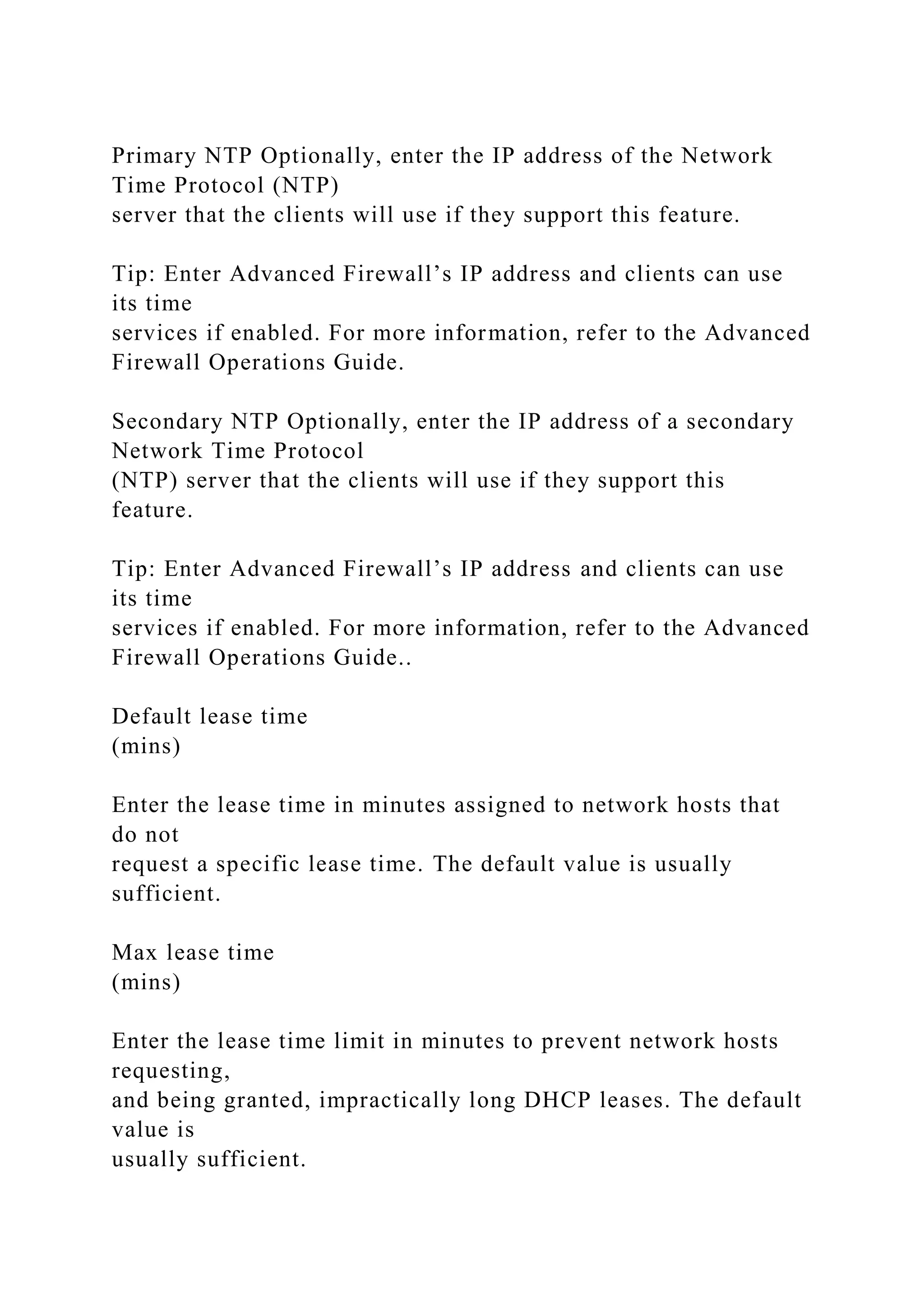 Primary NTP Optionally, enter the IP address of the Network
Time Protocol (NTP)
server that the clients will use if they support this feature.
Tip: Enter Advanced Firewall’s IP address and clients can use
its time
services if enabled. For more information, refer to the Advanced
Firewall Operations Guide.
Secondary NTP Optionally, enter the IP address of a secondary
Network Time Protocol
(NTP) server that the clients will use if they support this
feature.
Tip: Enter Advanced Firewall’s IP address and clients can use
its time
services if enabled. For more information, refer to the Advanced
Firewall Operations Guide..
Default lease time
(mins)
Enter the lease time in minutes assigned to network hosts that
do not
request a specific lease time. The default value is usually
sufficient.
Max lease time
(mins)
Enter the lease time limit in minutes to prevent network hosts
requesting,
and being granted, impractically long DHCP leases. The default
value is
usually sufficient.
 