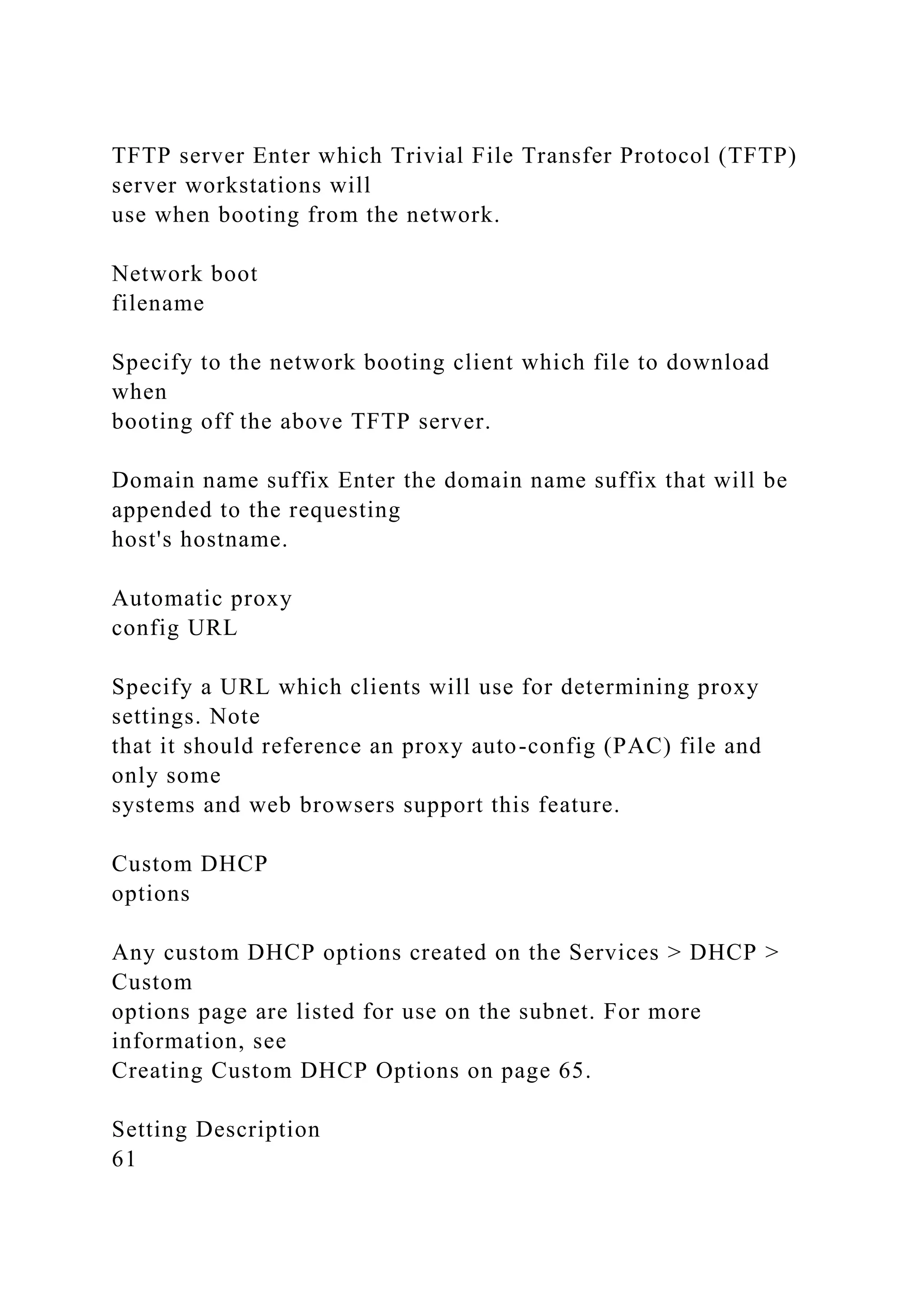 TFTP server Enter which Trivial File Transfer Protocol (TFTP)
server workstations will
use when booting from the network.
Network boot
filename
Specify to the network booting client which file to download
when
booting off the above TFTP server.
Domain name suffix Enter the domain name suffix that will be
appended to the requesting
host's hostname.
Automatic proxy
config URL
Specify a URL which clients will use for determining proxy
settings. Note
that it should reference an proxy auto-config (PAC) file and
only some
systems and web browsers support this feature.
Custom DHCP
options
Any custom DHCP options created on the Services > DHCP >
Custom
options page are listed for use on the subnet. For more
information, see
Creating Custom DHCP Options on page 65.
Setting Description
61
 