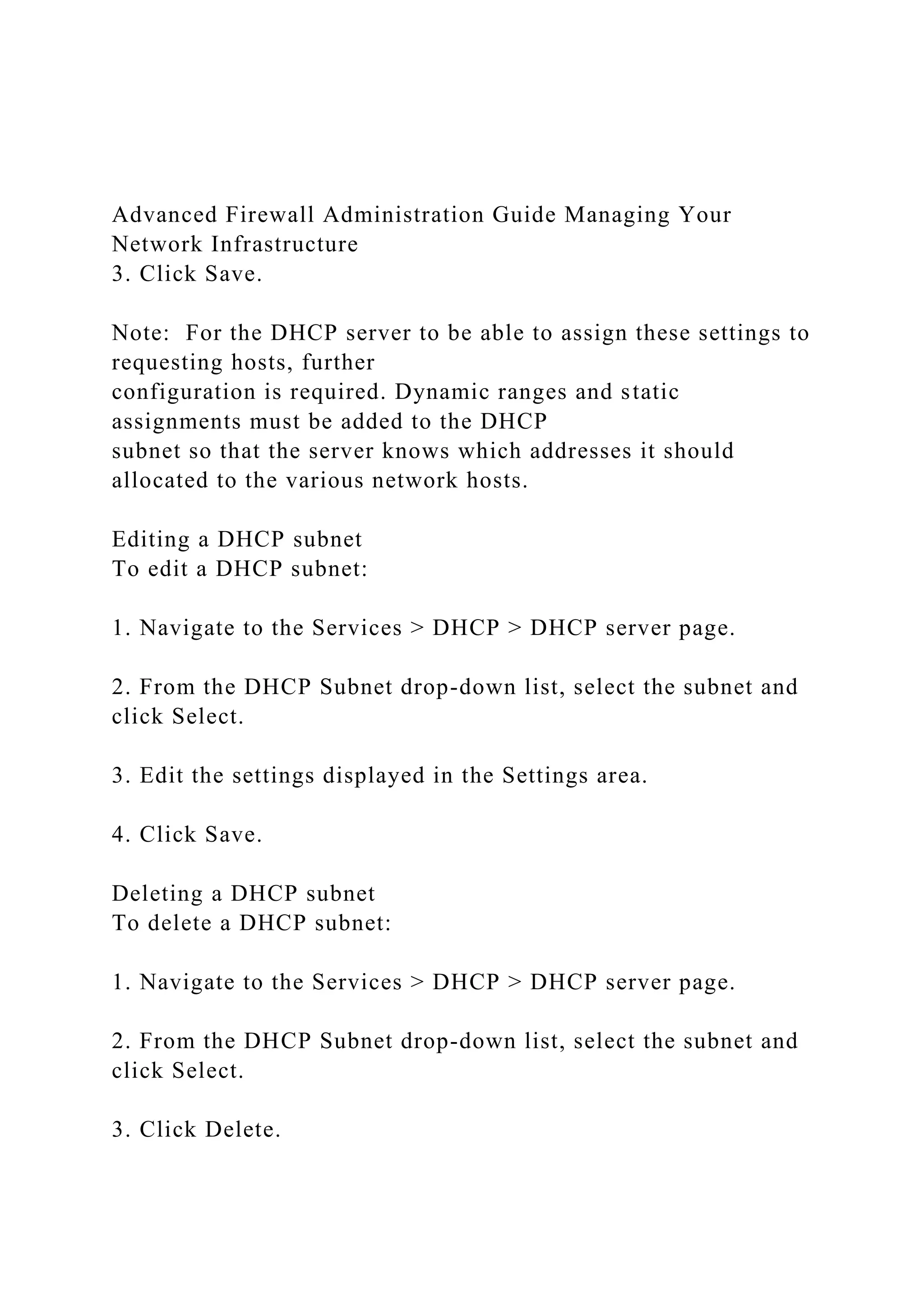 Advanced Firewall Administration Guide Managing Your
Network Infrastructure
3. Click Save.
Note: For the DHCP server to be able to assign these settings to
requesting hosts, further
configuration is required. Dynamic ranges and static
assignments must be added to the DHCP
subnet so that the server knows which addresses it should
allocated to the various network hosts.
Editing a DHCP subnet
To edit a DHCP subnet:
1. Navigate to the Services > DHCP > DHCP server page.
2. From the DHCP Subnet drop-down list, select the subnet and
click Select.
3. Edit the settings displayed in the Settings area.
4. Click Save.
Deleting a DHCP subnet
To delete a DHCP subnet:
1. Navigate to the Services > DHCP > DHCP server page.
2. From the DHCP Subnet drop-down list, select the subnet and
click Select.
3. Click Delete.
 