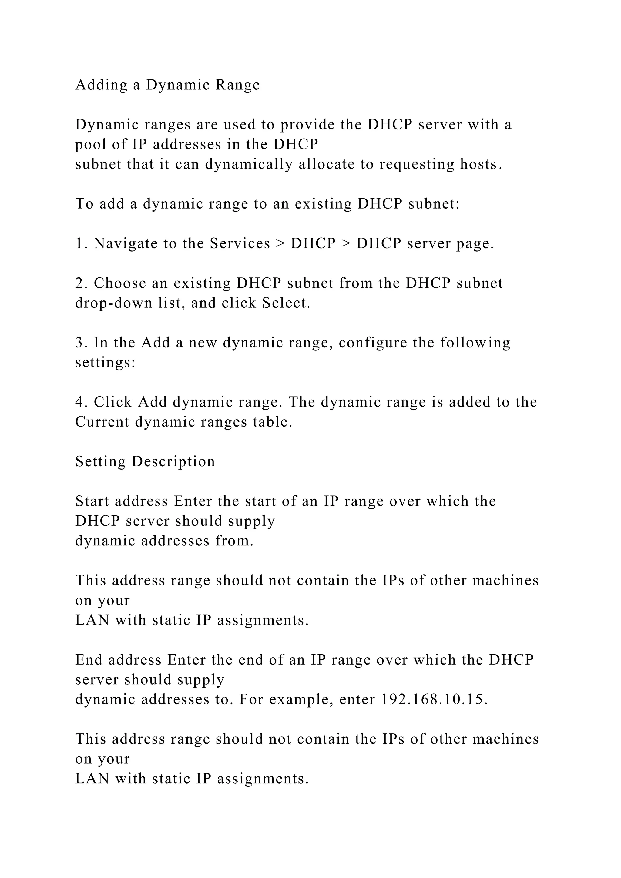 Adding a Dynamic Range
Dynamic ranges are used to provide the DHCP server with a
pool of IP addresses in the DHCP
subnet that it can dynamically allocate to requesting hosts.
To add a dynamic range to an existing DHCP subnet:
1. Navigate to the Services > DHCP > DHCP server page.
2. Choose an existing DHCP subnet from the DHCP subnet
drop-down list, and click Select.
3. In the Add a new dynamic range, configure the following
settings:
4. Click Add dynamic range. The dynamic range is added to the
Current dynamic ranges table.
Setting Description
Start address Enter the start of an IP range over which the
DHCP server should supply
dynamic addresses from.
This address range should not contain the IPs of other machines
on your
LAN with static IP assignments.
End address Enter the end of an IP range over which the DHCP
server should supply
dynamic addresses to. For example, enter 192.168.10.15.
This address range should not contain the IPs of other machines
on your
LAN with static IP assignments.
 