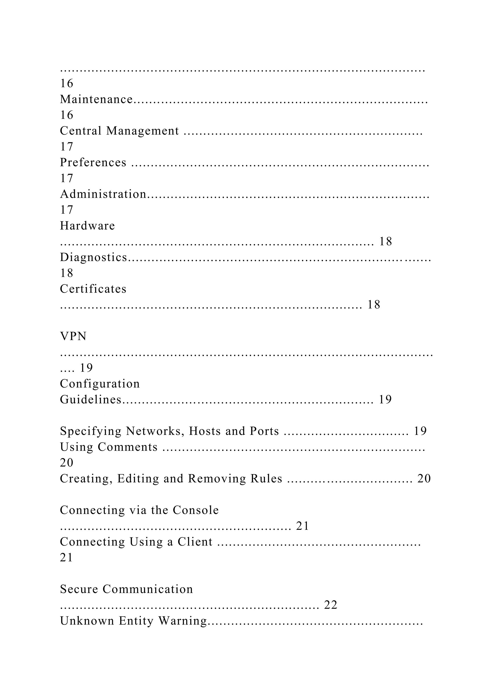 .............................................................................................
16
Maintenance...........................................................................
16
Central Management .............................................................
17
Preferences ............................................................................
17
Administration........................................................................
17
Hardware
................................................................................ 18
Diagnostics...................................................................... .......
18
Certificates
............................................................................. 18
VPN
...............................................................................................
.... 19
Configuration
Guidelines................................................................ 19
Specifying Networks, Hosts and Ports ................................ 19
Using Comments ...................................................................
20
Creating, Editing and Removing Rules ................................ 20
Connecting via the Console
........................................................... 21
Connecting Using a Client ....................................................
21
Secure Communication
.................................................................. 22
Unknown Entity Warning.......................................................
 