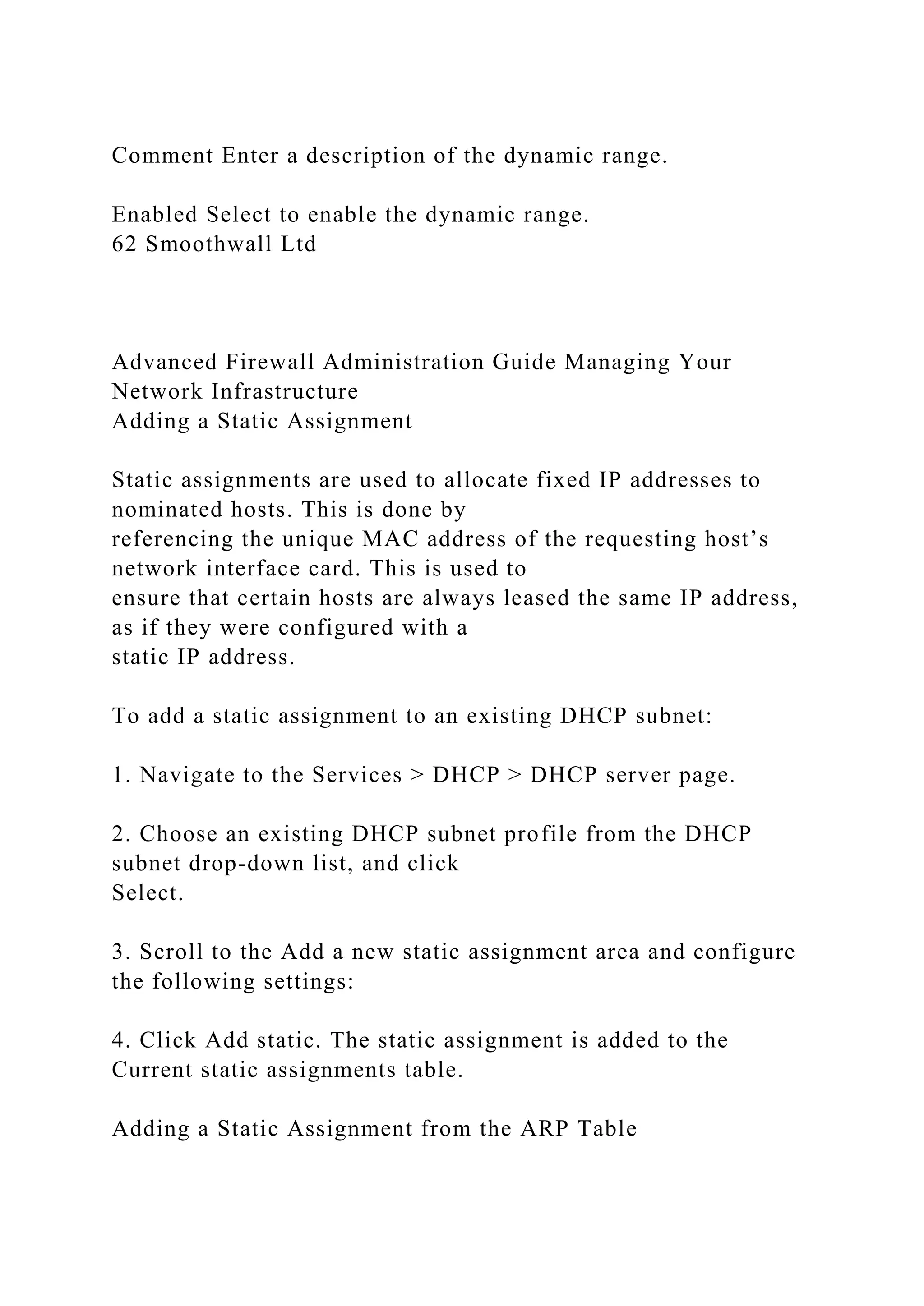 Comment Enter a description of the dynamic range.
Enabled Select to enable the dynamic range.
62 Smoothwall Ltd
Advanced Firewall Administration Guide Managing Your
Network Infrastructure
Adding a Static Assignment
Static assignments are used to allocate fixed IP addresses to
nominated hosts. This is done by
referencing the unique MAC address of the requesting host’s
network interface card. This is used to
ensure that certain hosts are always leased the same IP address,
as if they were configured with a
static IP address.
To add a static assignment to an existing DHCP subnet:
1. Navigate to the Services > DHCP > DHCP server page.
2. Choose an existing DHCP subnet profile from the DHCP
subnet drop-down list, and click
Select.
3. Scroll to the Add a new static assignment area and configure
the following settings:
4. Click Add static. The static assignment is added to the
Current static assignments table.
Adding a Static Assignment from the ARP Table
 