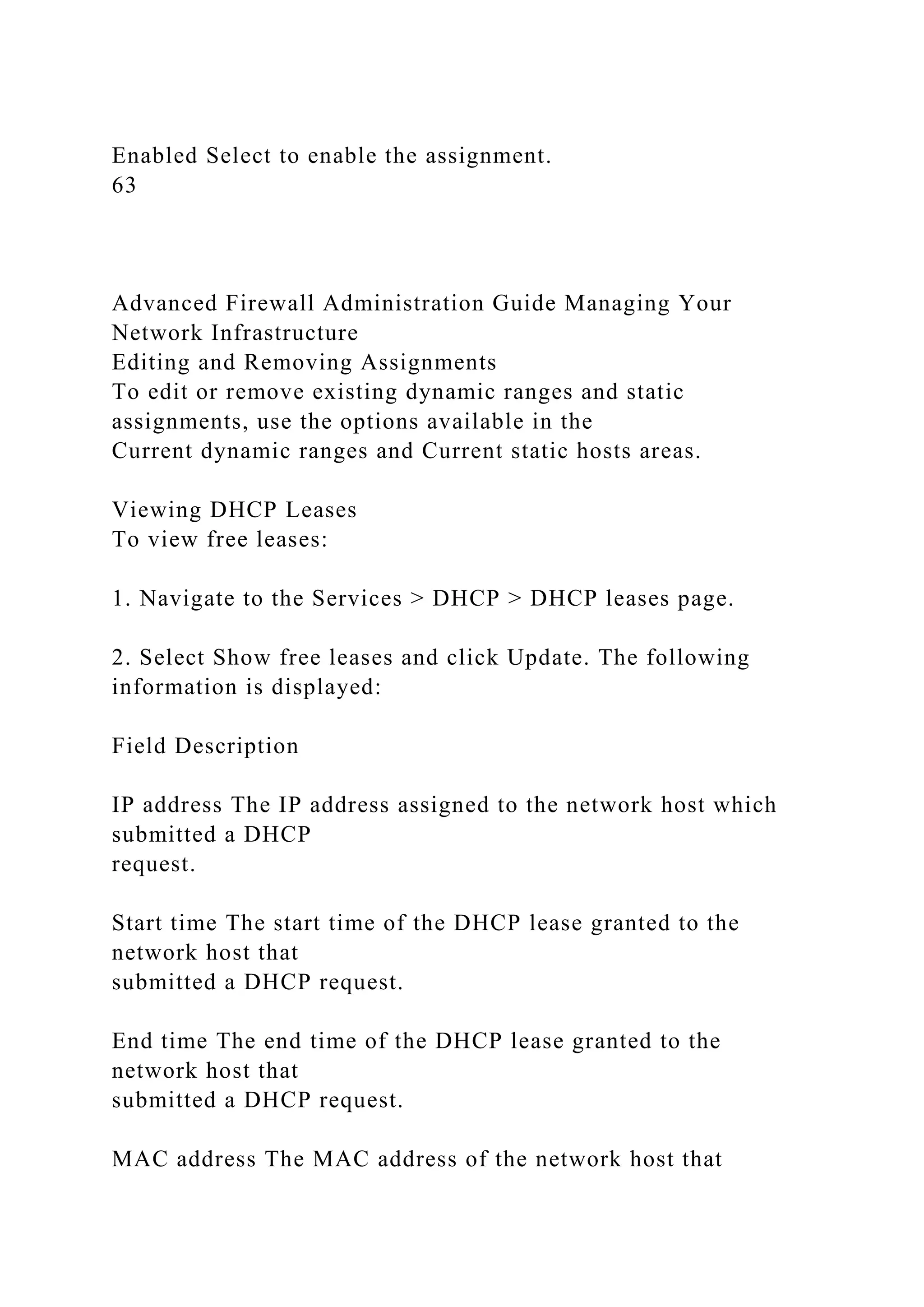 Enabled Select to enable the assignment.
63
Advanced Firewall Administration Guide Managing Your
Network Infrastructure
Editing and Removing Assignments
To edit or remove existing dynamic ranges and static
assignments, use the options available in the
Current dynamic ranges and Current static hosts areas.
Viewing DHCP Leases
To view free leases:
1. Navigate to the Services > DHCP > DHCP leases page.
2. Select Show free leases and click Update. The following
information is displayed:
Field Description
IP address The IP address assigned to the network host which
submitted a DHCP
request.
Start time The start time of the DHCP lease granted to the
network host that
submitted a DHCP request.
End time The end time of the DHCP lease granted to the
network host that
submitted a DHCP request.
MAC address The MAC address of the network host that
 