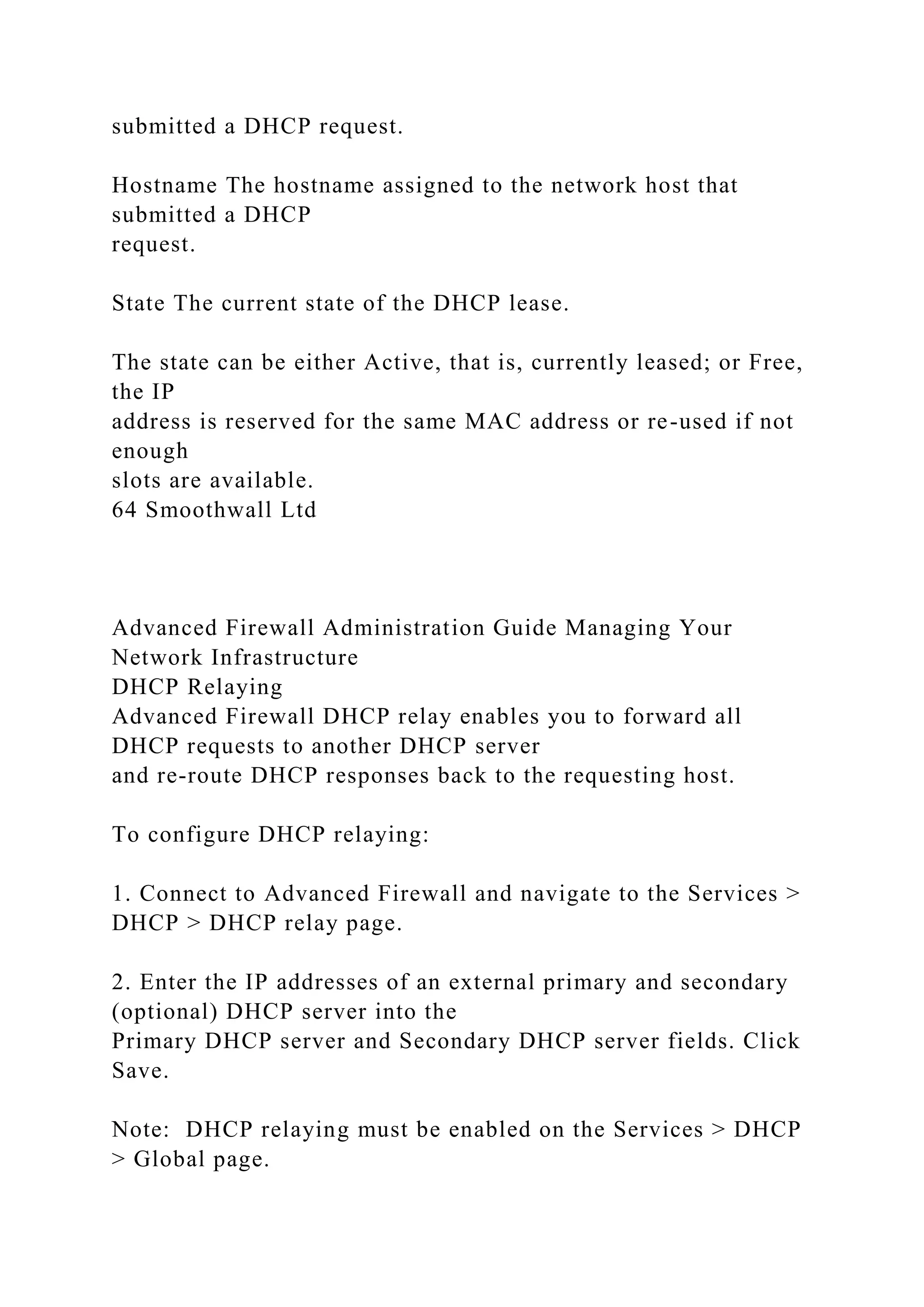 submitted a DHCP request.
Hostname The hostname assigned to the network host that
submitted a DHCP
request.
State The current state of the DHCP lease.
The state can be either Active, that is, currently leased; or Free,
the IP
address is reserved for the same MAC address or re-used if not
enough
slots are available.
64 Smoothwall Ltd
Advanced Firewall Administration Guide Managing Your
Network Infrastructure
DHCP Relaying
Advanced Firewall DHCP relay enables you to forward all
DHCP requests to another DHCP server
and re-route DHCP responses back to the requesting host.
To configure DHCP relaying:
1. Connect to Advanced Firewall and navigate to the Services >
DHCP > DHCP relay page.
2. Enter the IP addresses of an external primary and secondary
(optional) DHCP server into the
Primary DHCP server and Secondary DHCP server fields. Click
Save.
Note: DHCP relaying must be enabled on the Services > DHCP
> Global page.
 