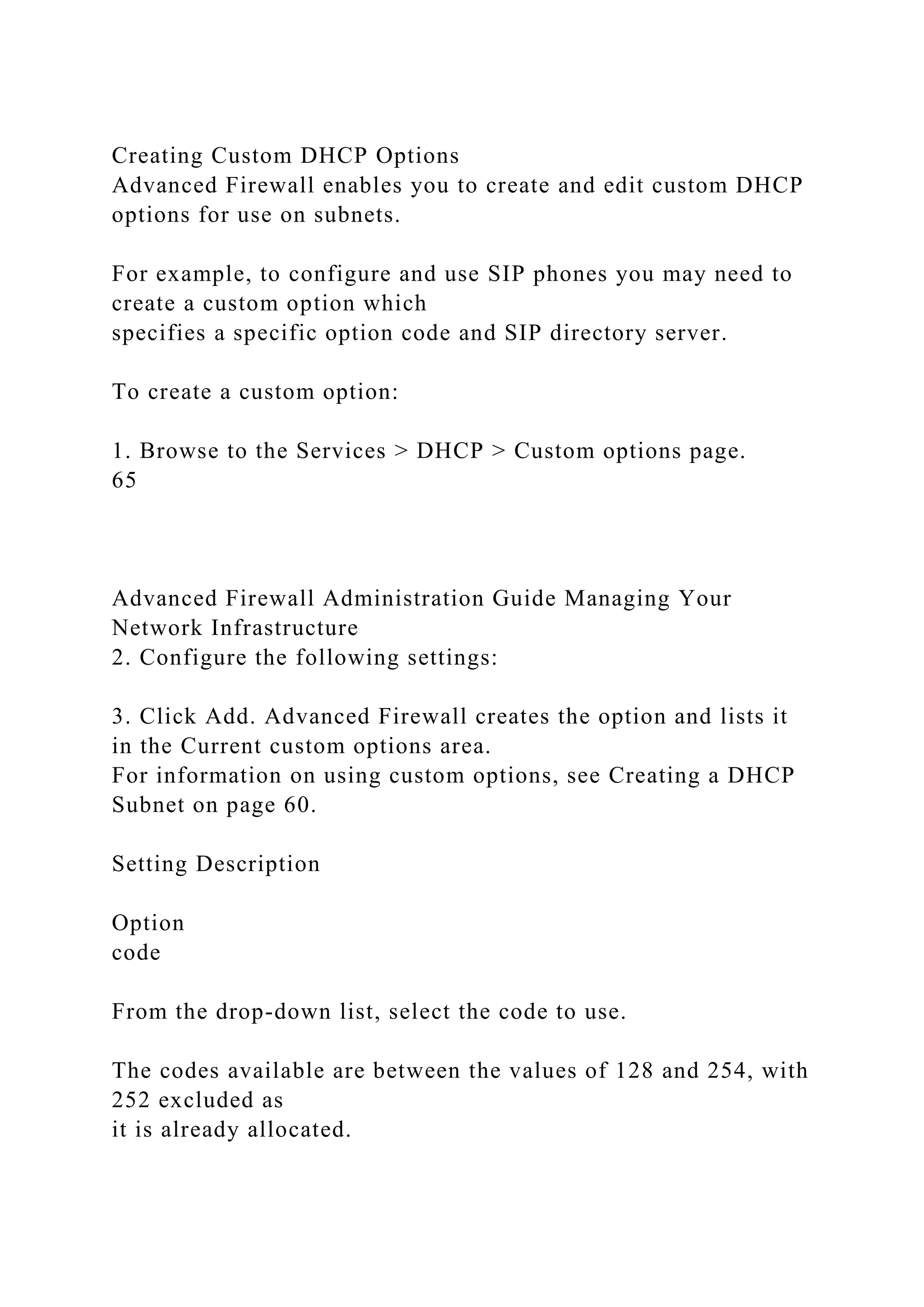Creating Custom DHCP Options
Advanced Firewall enables you to create and edit custom DHCP
options for use on subnets.
For example, to configure and use SIP phones you may need to
create a custom option which
specifies a specific option code and SIP directory server.
To create a custom option:
1. Browse to the Services > DHCP > Custom options page.
65
Advanced Firewall Administration Guide Managing Your
Network Infrastructure
2. Configure the following settings:
3. Click Add. Advanced Firewall creates the option and lists it
in the Current custom options area.
For information on using custom options, see Creating a DHCP
Subnet on page 60.
Setting Description
Option
code
From the drop-down list, select the code to use.
The codes available are between the values of 128 and 254, with
252 excluded as
it is already allocated.
 