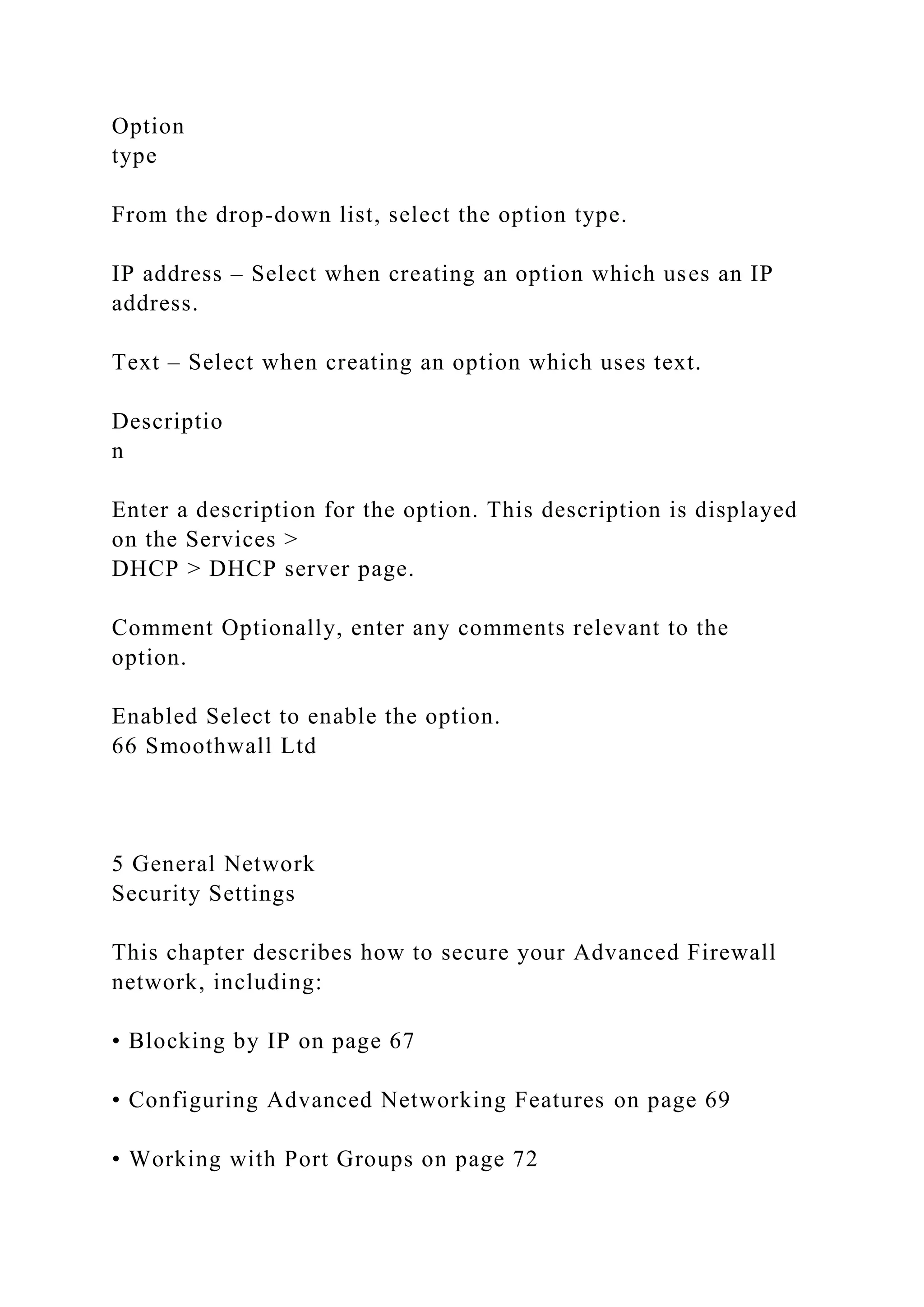 Option
type
From the drop-down list, select the option type.
IP address – Select when creating an option which uses an IP
address.
Text – Select when creating an option which uses text.
Descriptio
n
Enter a description for the option. This description is displayed
on the Services >
DHCP > DHCP server page.
Comment Optionally, enter any comments relevant to the
option.
Enabled Select to enable the option.
66 Smoothwall Ltd
5 General Network
Security Settings
This chapter describes how to secure your Advanced Firewall
network, including:
• Blocking by IP on page 67
• Configuring Advanced Networking Features on page 69
• Working with Port Groups on page 72
 