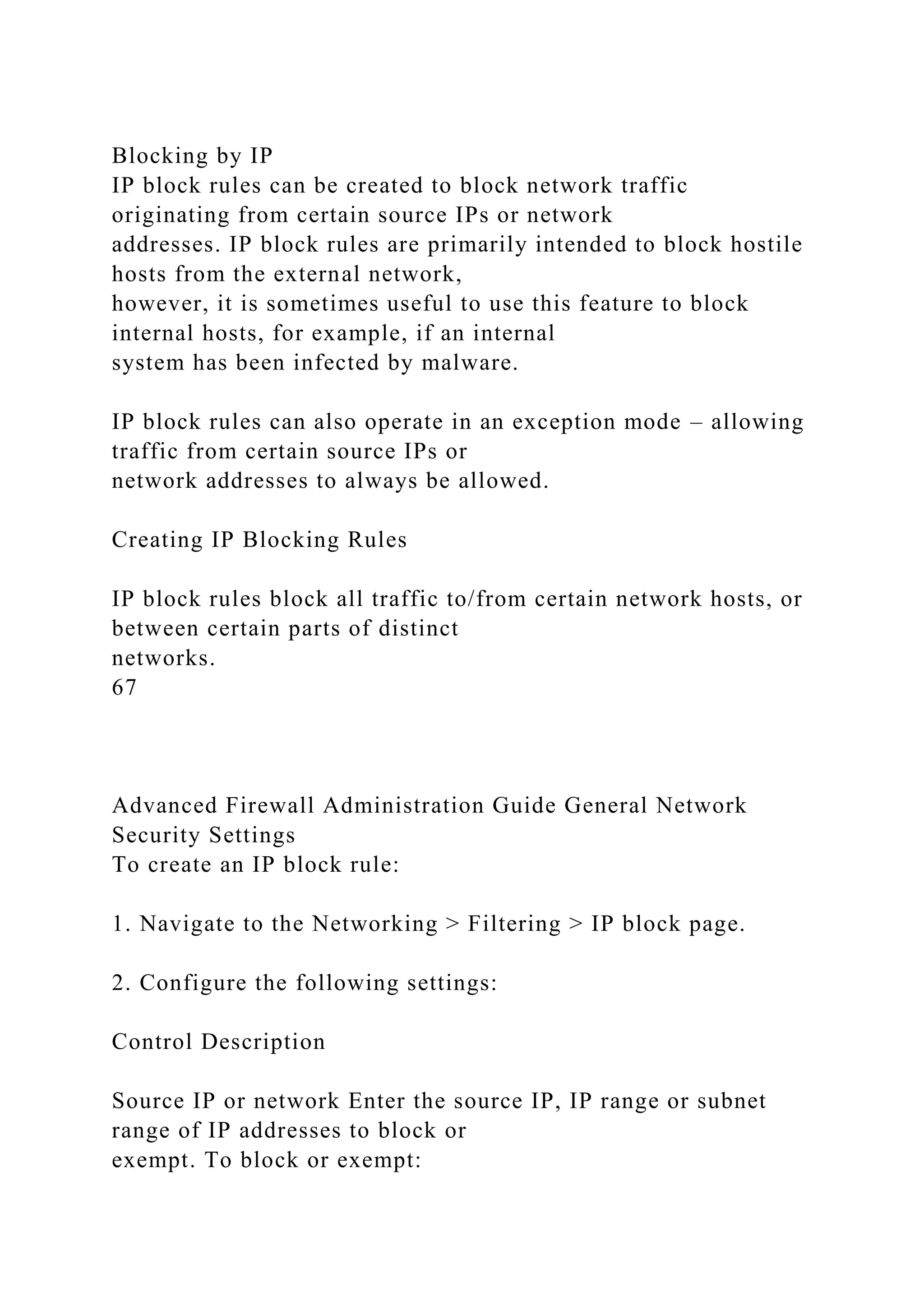 Blocking by IP
IP block rules can be created to block network traffic
originating from certain source IPs or network
addresses. IP block rules are primarily intended to block hostile
hosts from the external network,
however, it is sometimes useful to use this feature to block
internal hosts, for example, if an internal
system has been infected by malware.
IP block rules can also operate in an exception mode – allowing
traffic from certain source IPs or
network addresses to always be allowed.
Creating IP Blocking Rules
IP block rules block all traffic to/from certain network hosts, or
between certain parts of distinct
networks.
67
Advanced Firewall Administration Guide General Network
Security Settings
To create an IP block rule:
1. Navigate to the Networking > Filtering > IP block page.
2. Configure the following settings:
Control Description
Source IP or network Enter the source IP, IP range or subnet
range of IP addresses to block or
exempt. To block or exempt:
 