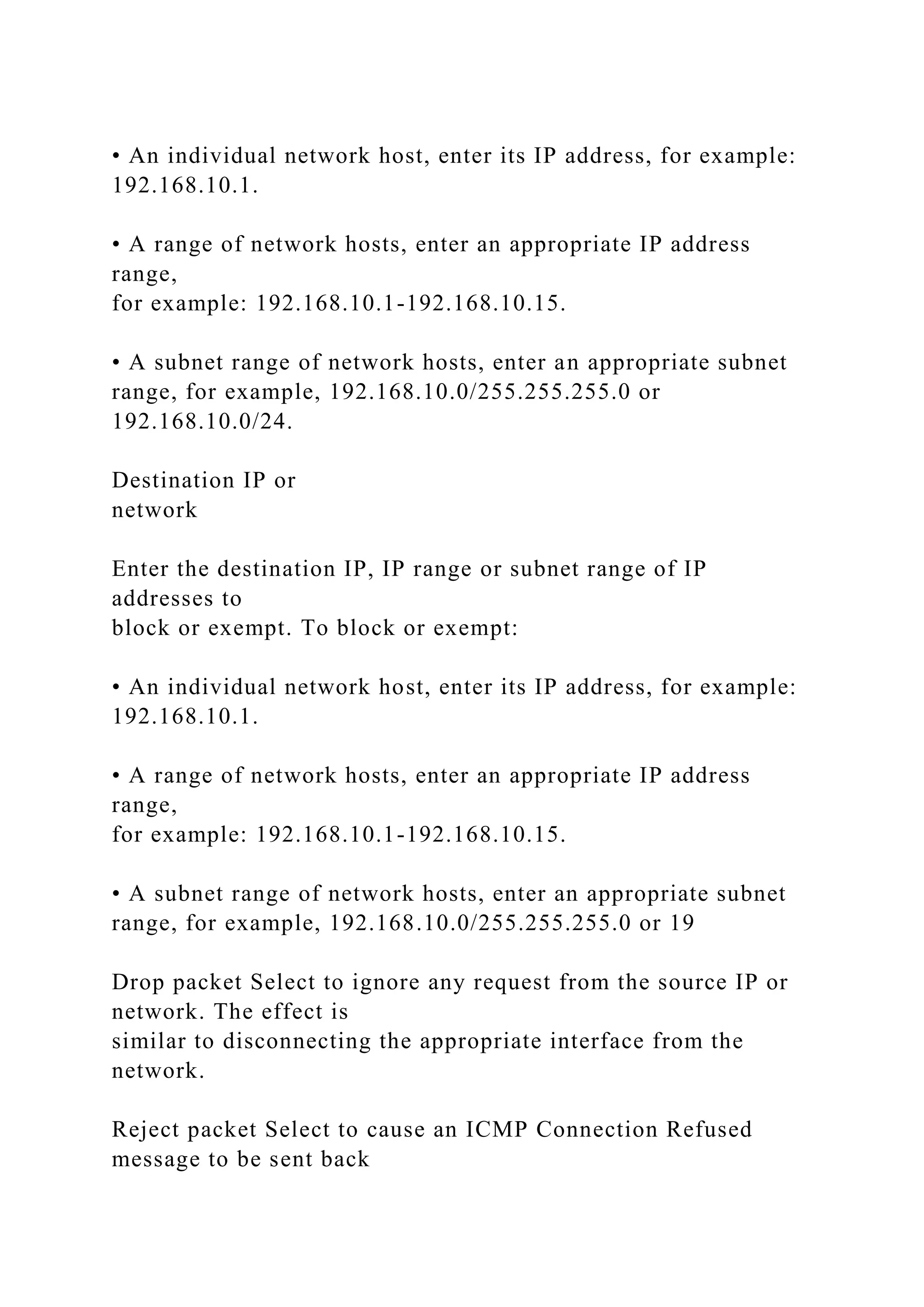 • An individual network host, enter its IP address, for example:
192.168.10.1.
• A range of network hosts, enter an appropriate IP address
range,
for example: 192.168.10.1-192.168.10.15.
• A subnet range of network hosts, enter an appropriate subnet
range, for example, 192.168.10.0/255.255.255.0 or
192.168.10.0/24.
Destination IP or
network
Enter the destination IP, IP range or subnet range of IP
addresses to
block or exempt. To block or exempt:
• An individual network host, enter its IP address, for example:
192.168.10.1.
• A range of network hosts, enter an appropriate IP address
range,
for example: 192.168.10.1-192.168.10.15.
• A subnet range of network hosts, enter an appropriate subnet
range, for example, 192.168.10.0/255.255.255.0 or 19
Drop packet Select to ignore any request from the source IP or
network. The effect is
similar to disconnecting the appropriate interface from the
network.
Reject packet Select to cause an ICMP Connection Refused
message to be sent back
 