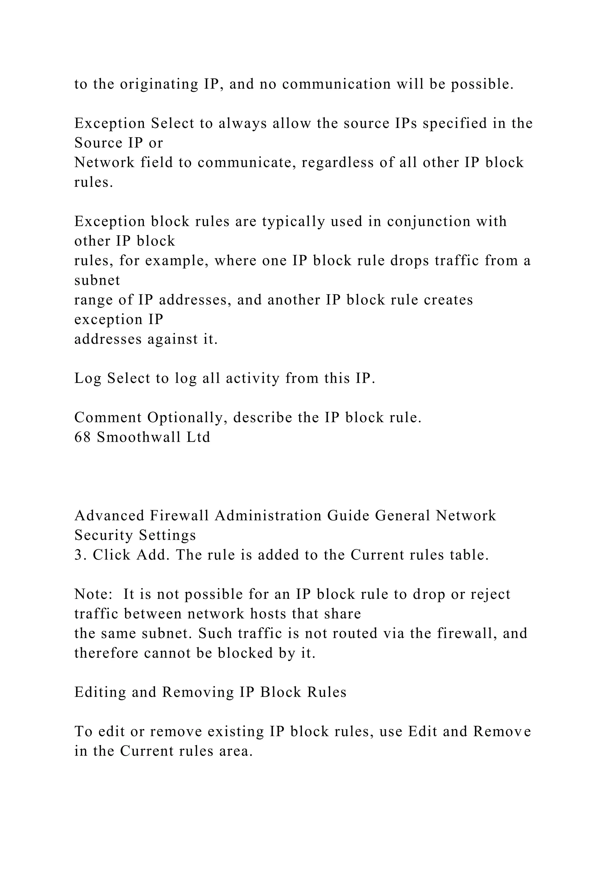 to the originating IP, and no communication will be possible.
Exception Select to always allow the source IPs specified in the
Source IP or
Network field to communicate, regardless of all other IP block
rules.
Exception block rules are typically used in conjunction with
other IP block
rules, for example, where one IP block rule drops traffic from a
subnet
range of IP addresses, and another IP block rule creates
exception IP
addresses against it.
Log Select to log all activity from this IP.
Comment Optionally, describe the IP block rule.
68 Smoothwall Ltd
Advanced Firewall Administration Guide General Network
Security Settings
3. Click Add. The rule is added to the Current rules table.
Note: It is not possible for an IP block rule to drop or reject
traffic between network hosts that share
the same subnet. Such traffic is not routed via the firewall, and
therefore cannot be blocked by it.
Editing and Removing IP Block Rules
To edit or remove existing IP block rules, use Edit and Remove
in the Current rules area.
 