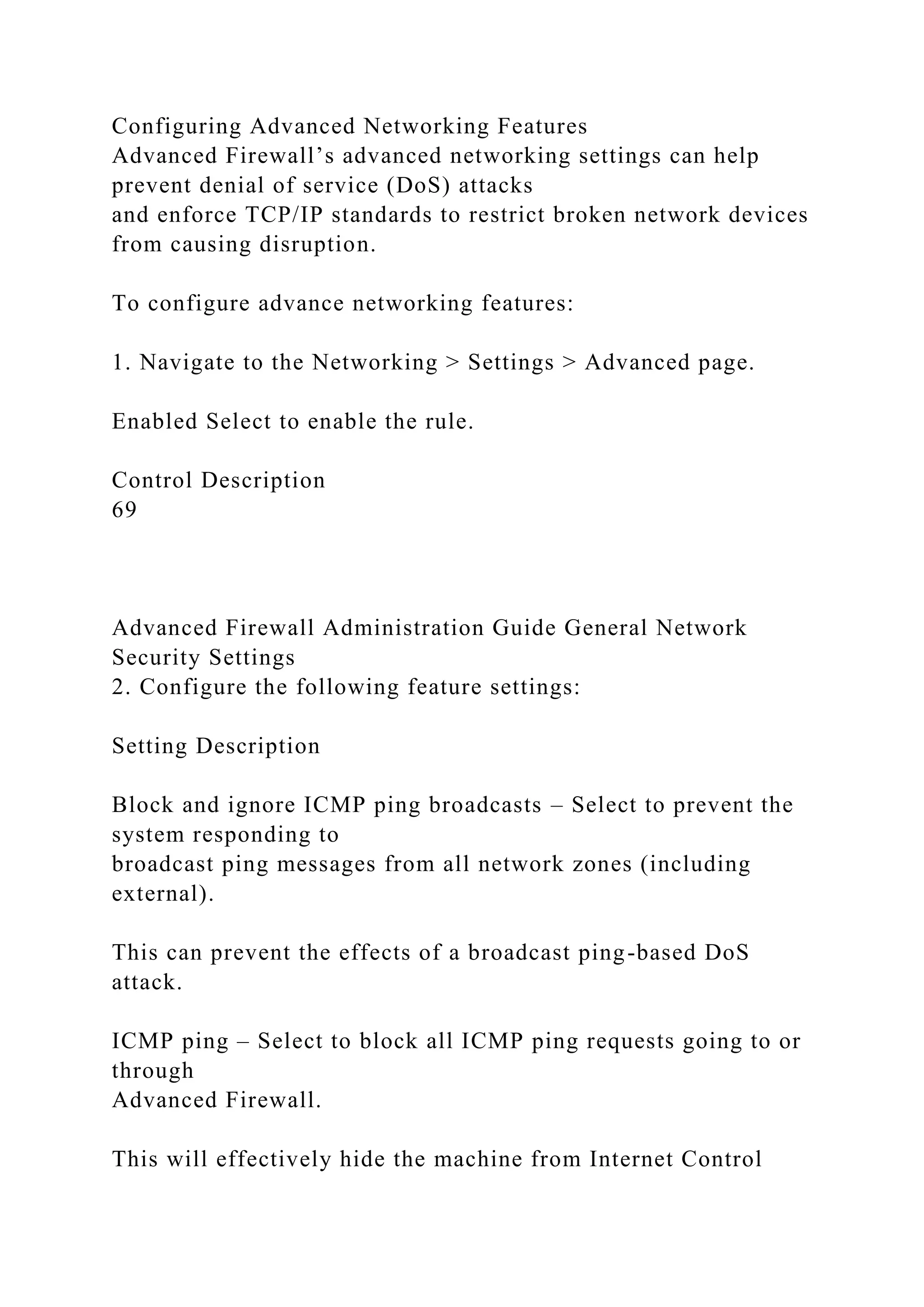 Configuring Advanced Networking Features
Advanced Firewall’s advanced networking settings can help
prevent denial of service (DoS) attacks
and enforce TCP/IP standards to restrict broken network devices
from causing disruption.
To configure advance networking features:
1. Navigate to the Networking > Settings > Advanced page.
Enabled Select to enable the rule.
Control Description
69
Advanced Firewall Administration Guide General Network
Security Settings
2. Configure the following feature settings:
Setting Description
Block and ignore ICMP ping broadcasts – Select to prevent the
system responding to
broadcast ping messages from all network zones (including
external).
This can prevent the effects of a broadcast ping-based DoS
attack.
ICMP ping – Select to block all ICMP ping requests going to or
through
Advanced Firewall.
This will effectively hide the machine from Internet Control
 