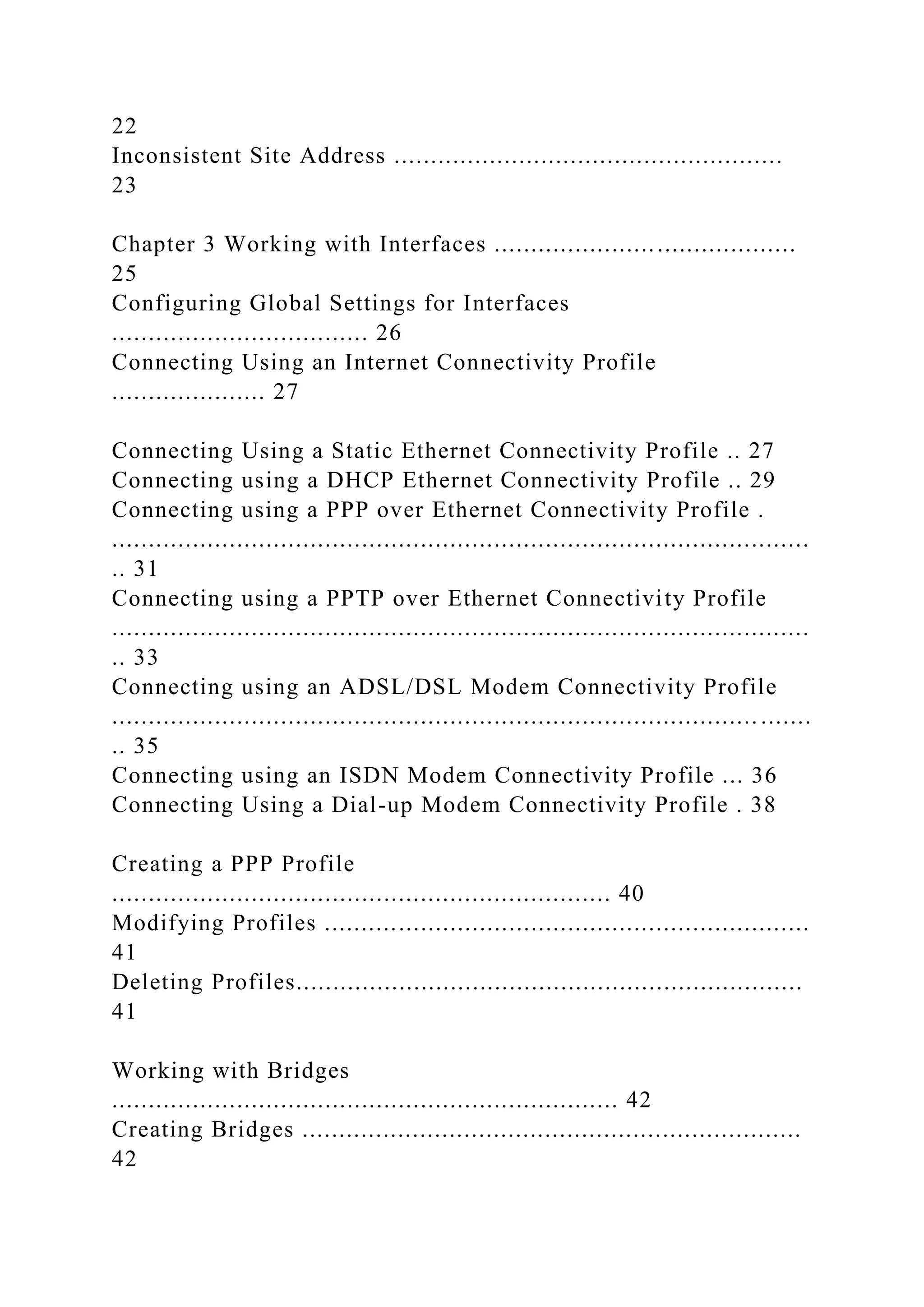 22
Inconsistent Site Address .....................................................
23
Chapter 3 Working with Interfaces .........................................
25
Configuring Global Settings for Interfaces
................................... 26
Connecting Using an Internet Connectivity Profile
..................... 27
Connecting Using a Static Ethernet Connectivity Profile .. 27
Connecting using a DHCP Ethernet Connectivity Profile .. 29
Connecting using a PPP over Ethernet Connectivity Profile .
...............................................................................................
.. 31
Connecting using a PPTP over Ethernet Connectivity Profile
...............................................................................................
.. 33
Connecting using an ADSL/DSL Modem Connectivity Profile
........................................................................................ .......
.. 35
Connecting using an ISDN Modem Connectivity Profile ... 36
Connecting Using a Dial-up Modem Connectivity Profile . 38
Creating a PPP Profile
.................................................................... 40
Modifying Profiles ..................................................................
41
Deleting Profiles.....................................................................
41
Working with Bridges
..................................................................... 42
Creating Bridges ....................................................................
42
 