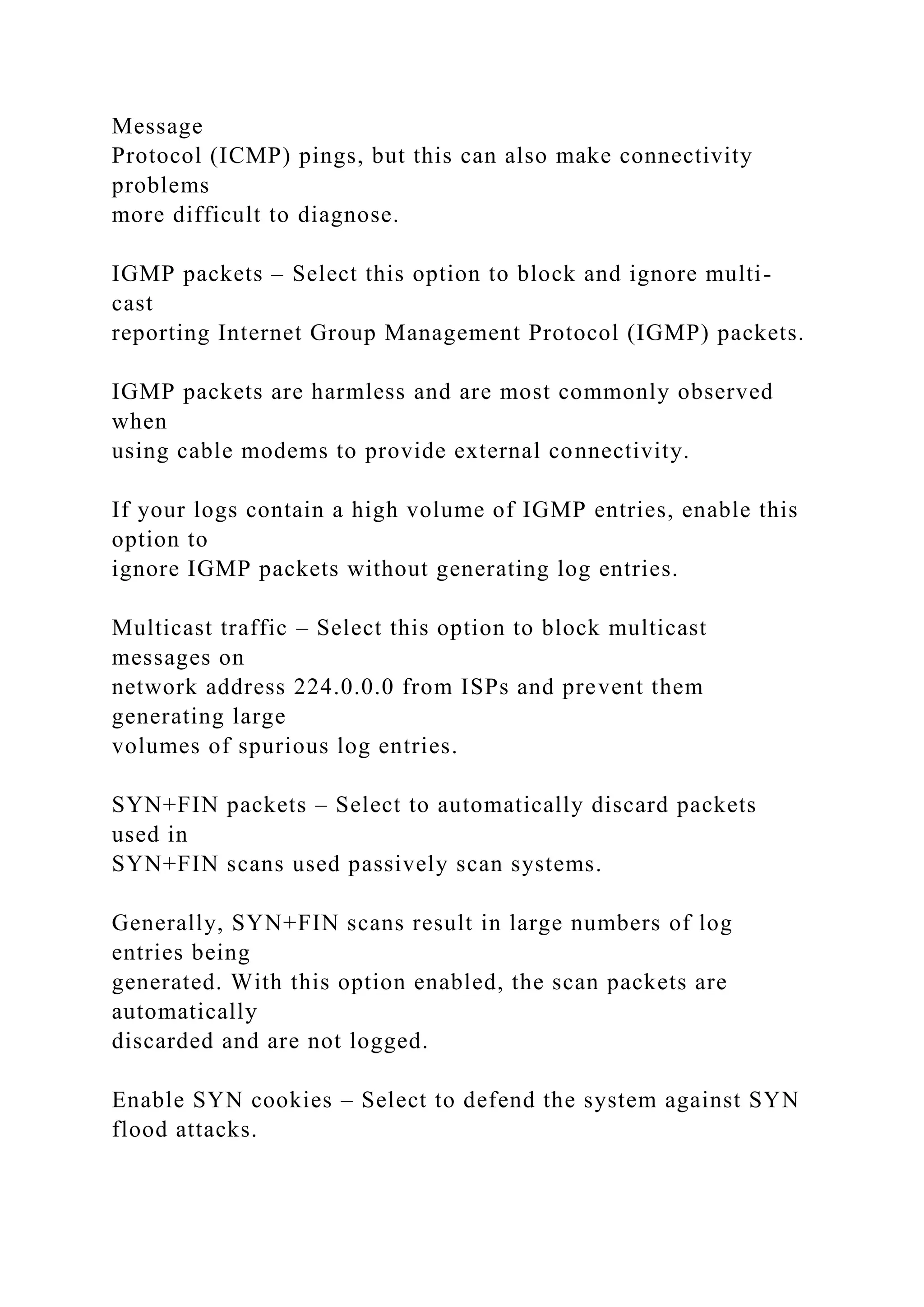 Message
Protocol (ICMP) pings, but this can also make connectivity
problems
more difficult to diagnose.
IGMP packets – Select this option to block and ignore multi-
cast
reporting Internet Group Management Protocol (IGMP) packets.
IGMP packets are harmless and are most commonly observed
when
using cable modems to provide external connectivity.
If your logs contain a high volume of IGMP entries, enable this
option to
ignore IGMP packets without generating log entries.
Multicast traffic – Select this option to block multicast
messages on
network address 224.0.0.0 from ISPs and prevent them
generating large
volumes of spurious log entries.
SYN+FIN packets – Select to automatically discard packets
used in
SYN+FIN scans used passively scan systems.
Generally, SYN+FIN scans result in large numbers of log
entries being
generated. With this option enabled, the scan packets are
automatically
discarded and are not logged.
Enable SYN cookies – Select to defend the system against SYN
flood attacks.
 