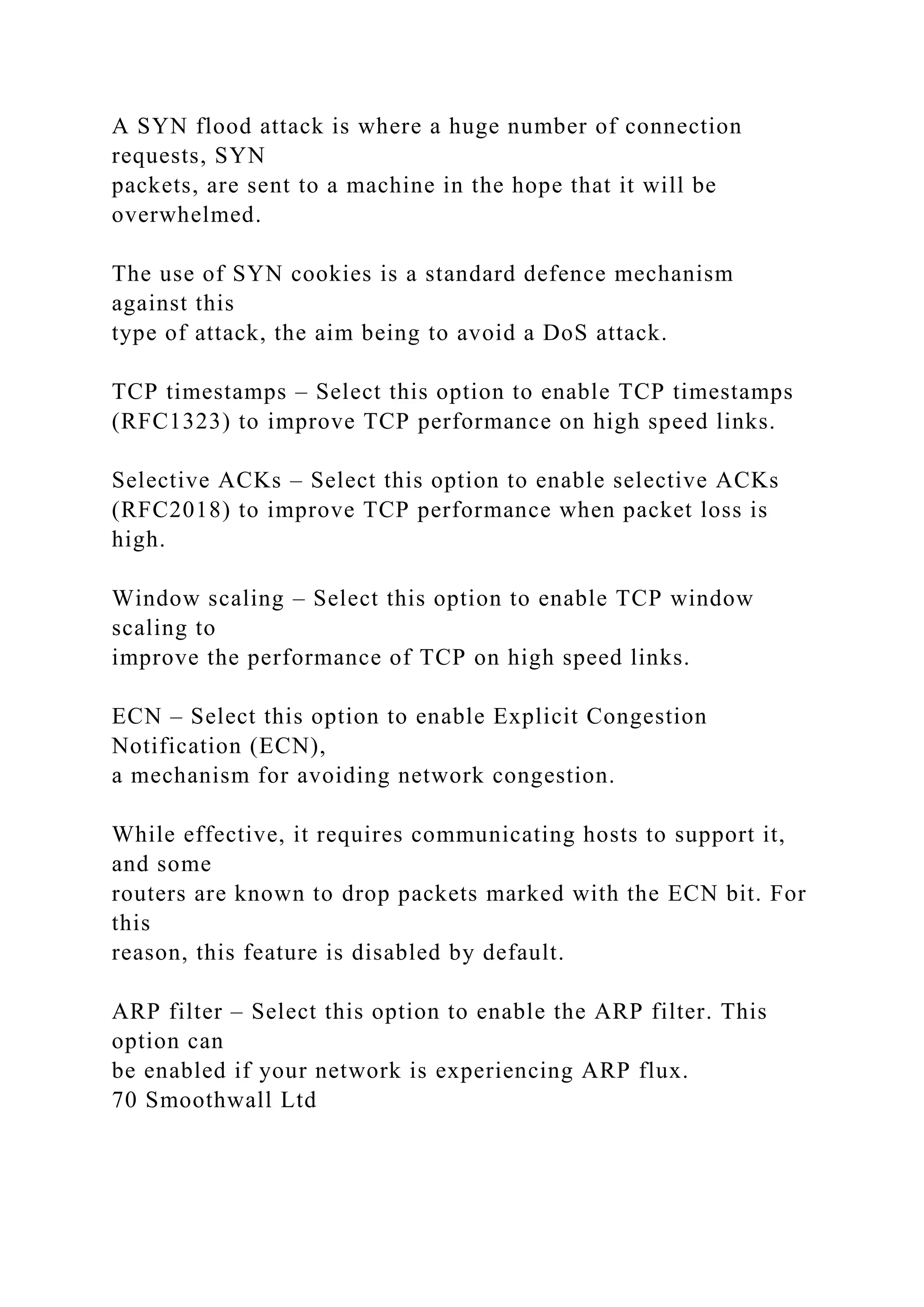 A SYN flood attack is where a huge number of connection
requests, SYN
packets, are sent to a machine in the hope that it will be
overwhelmed.
The use of SYN cookies is a standard defence mechanism
against this
type of attack, the aim being to avoid a DoS attack.
TCP timestamps – Select this option to enable TCP timestamps
(RFC1323) to improve TCP performance on high speed links.
Selective ACKs – Select this option to enable selective ACKs
(RFC2018) to improve TCP performance when packet loss is
high.
Window scaling – Select this option to enable TCP window
scaling to
improve the performance of TCP on high speed links.
ECN – Select this option to enable Explicit Congestion
Notification (ECN),
a mechanism for avoiding network congestion.
While effective, it requires communicating hosts to support it,
and some
routers are known to drop packets marked with the ECN bit. For
this
reason, this feature is disabled by default.
ARP filter – Select this option to enable the ARP filter. This
option can
be enabled if your network is experiencing ARP flux.
70 Smoothwall Ltd
 