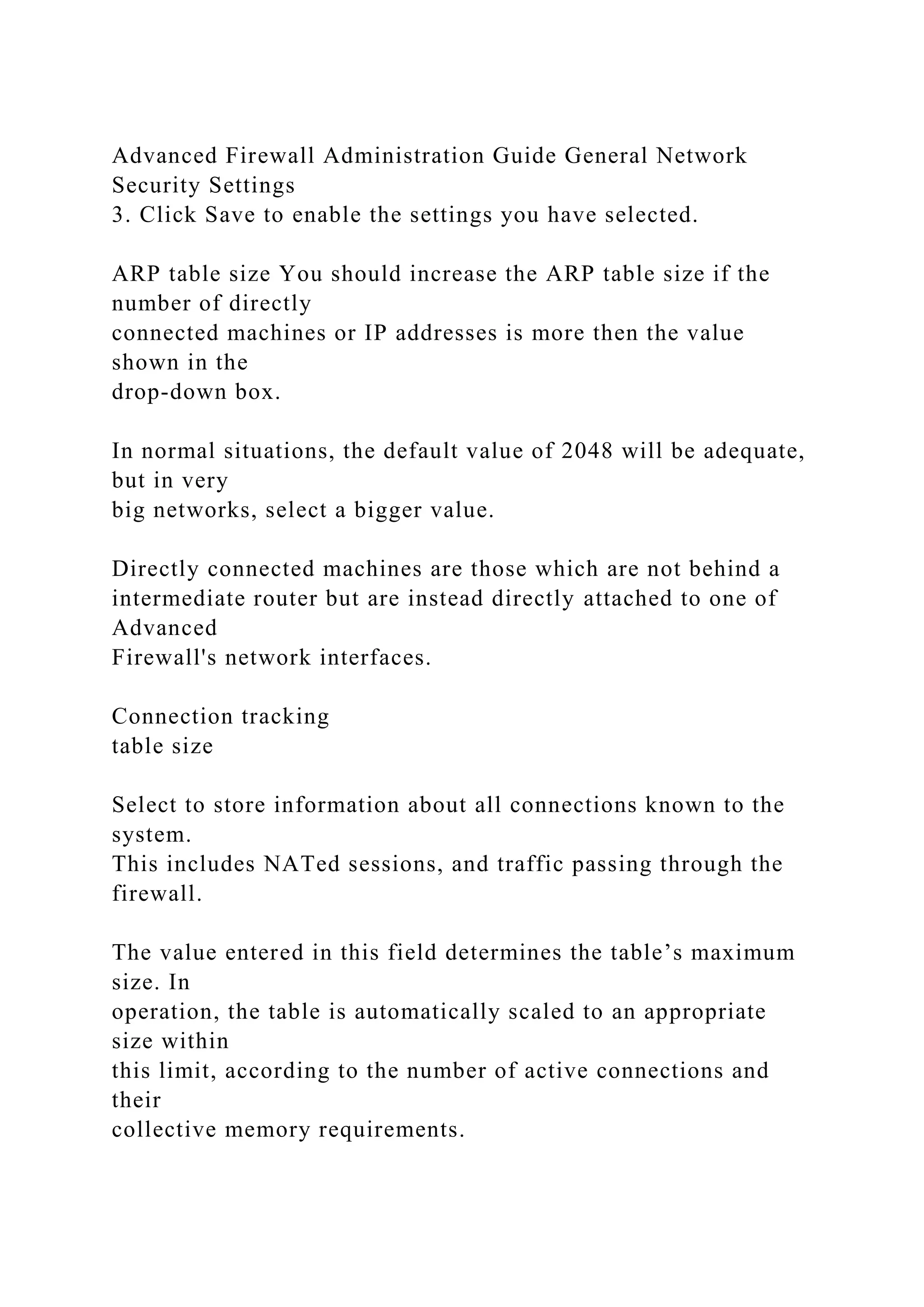 Advanced Firewall Administration Guide General Network
Security Settings
3. Click Save to enable the settings you have selected.
ARP table size You should increase the ARP table size if the
number of directly
connected machines or IP addresses is more then the value
shown in the
drop-down box.
In normal situations, the default value of 2048 will be adequate,
but in very
big networks, select a bigger value.
Directly connected machines are those which are not behind a
intermediate router but are instead directly attached to one of
Advanced
Firewall's network interfaces.
Connection tracking
table size
Select to store information about all connections known to the
system.
This includes NATed sessions, and traffic passing through the
firewall.
The value entered in this field determines the table’s maximum
size. In
operation, the table is automatically scaled to an appropriate
size within
this limit, according to the number of active connections and
their
collective memory requirements.
 