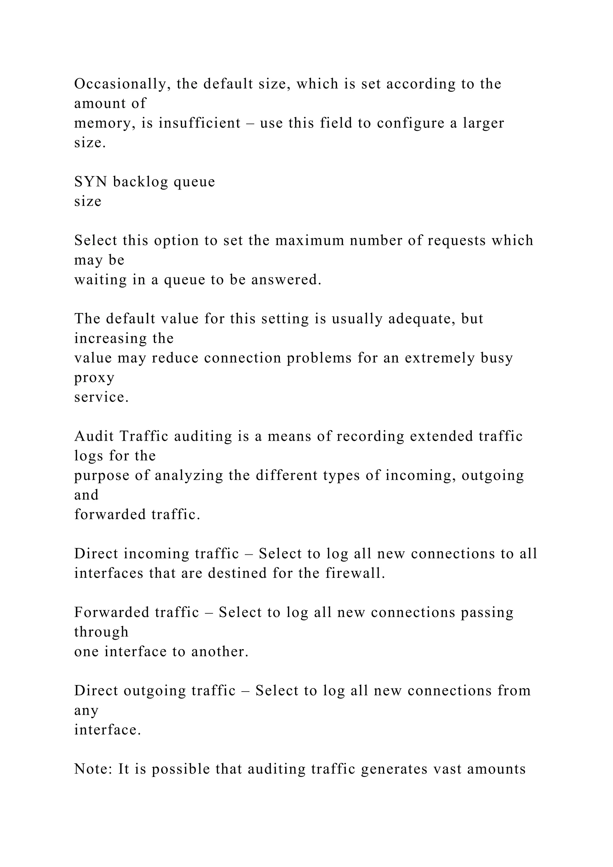 Occasionally, the default size, which is set according to the
amount of
memory, is insufficient – use this field to configure a larger
size.
SYN backlog queue
size
Select this option to set the maximum number of requests which
may be
waiting in a queue to be answered.
The default value for this setting is usually adequate, but
increasing the
value may reduce connection problems for an extremely busy
proxy
service.
Audit Traffic auditing is a means of recording extended traffic
logs for the
purpose of analyzing the different types of incoming, outgoing
and
forwarded traffic.
Direct incoming traffic – Select to log all new connections to all
interfaces that are destined for the firewall.
Forwarded traffic – Select to log all new connections passing
through
one interface to another.
Direct outgoing traffic – Select to log all new connections from
any
interface.
Note: It is possible that auditing traffic generates vast amounts
 