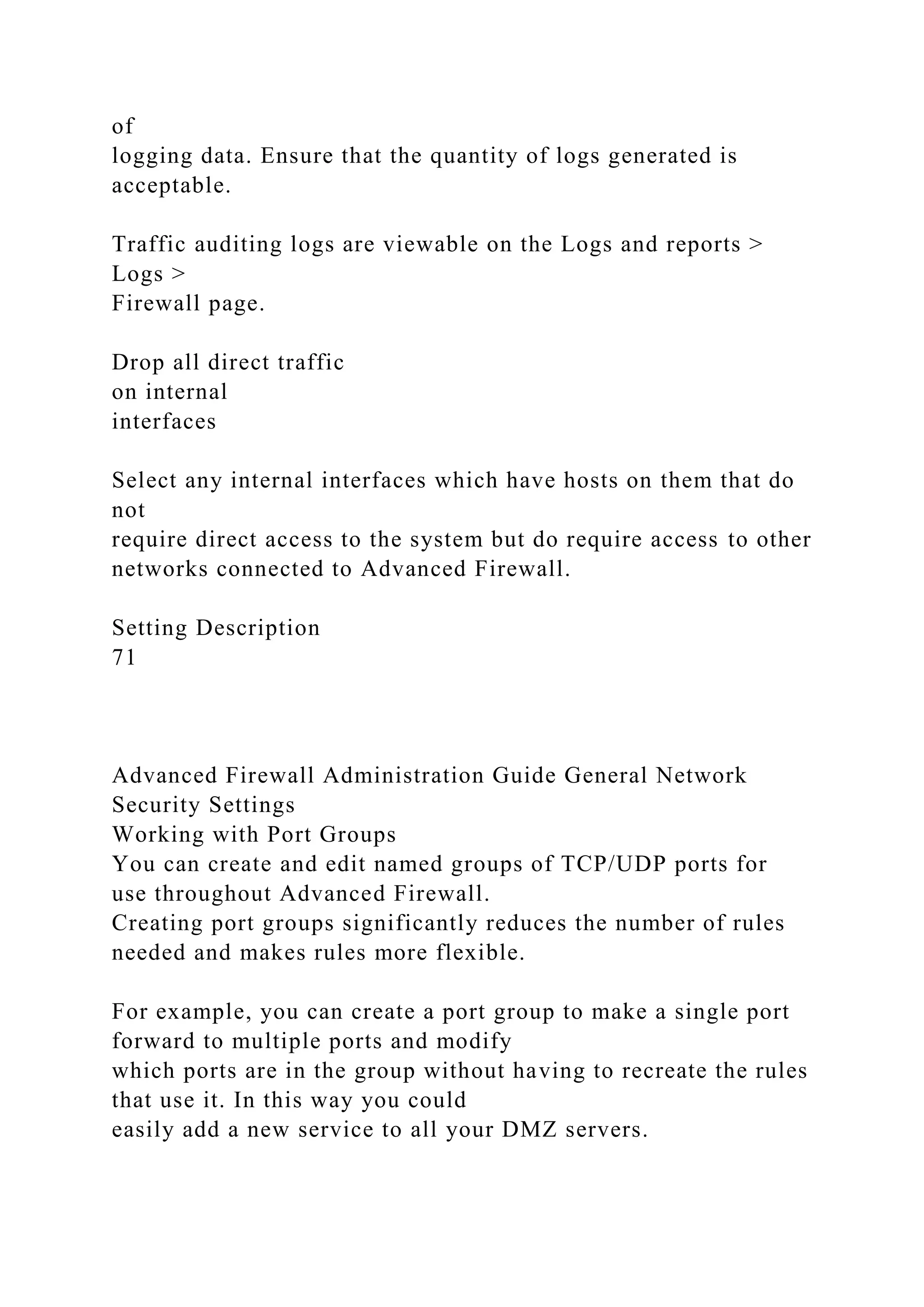 of
logging data. Ensure that the quantity of logs generated is
acceptable.
Traffic auditing logs are viewable on the Logs and reports >
Logs >
Firewall page.
Drop all direct traffic
on internal
interfaces
Select any internal interfaces which have hosts on them that do
not
require direct access to the system but do require access to other
networks connected to Advanced Firewall.
Setting Description
71
Advanced Firewall Administration Guide General Network
Security Settings
Working with Port Groups
You can create and edit named groups of TCP/UDP ports for
use throughout Advanced Firewall.
Creating port groups significantly reduces the number of rules
needed and makes rules more flexible.
For example, you can create a port group to make a single port
forward to multiple ports and modify
which ports are in the group without having to recreate the rules
that use it. In this way you could
easily add a new service to all your DMZ servers.
 