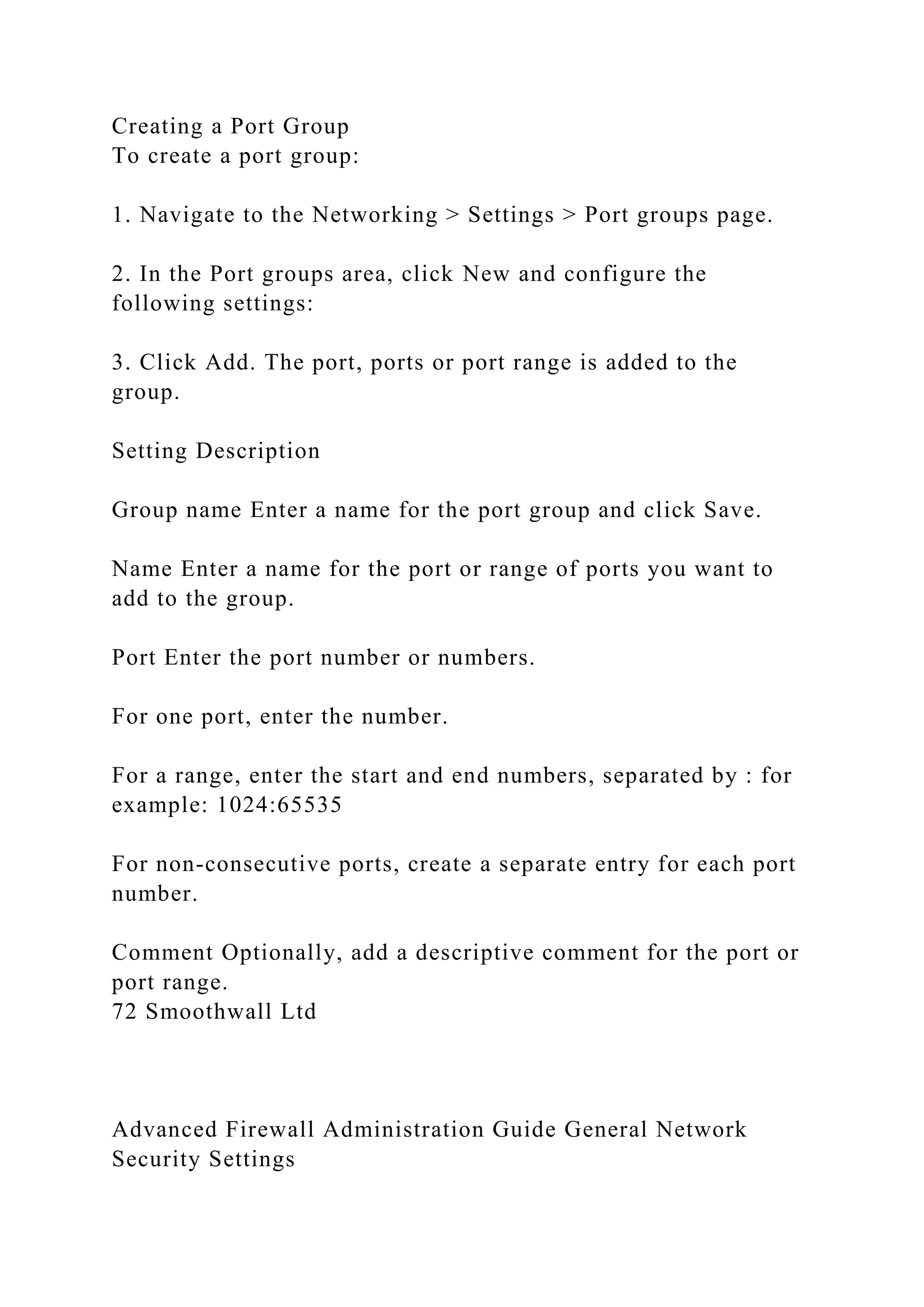 Creating a Port Group
To create a port group:
1. Navigate to the Networking > Settings > Port groups page.
2. In the Port groups area, click New and configure the
following settings:
3. Click Add. The port, ports or port range is added to the
group.
Setting Description
Group name Enter a name for the port group and click Save.
Name Enter a name for the port or range of ports you want to
add to the group.
Port Enter the port number or numbers.
For one port, enter the number.
For a range, enter the start and end numbers, separated by : for
example: 1024:65535
For non-consecutive ports, create a separate entry for each port
number.
Comment Optionally, add a descriptive comment for the port or
port range.
72 Smoothwall Ltd
Advanced Firewall Administration Guide General Network
Security Settings
 