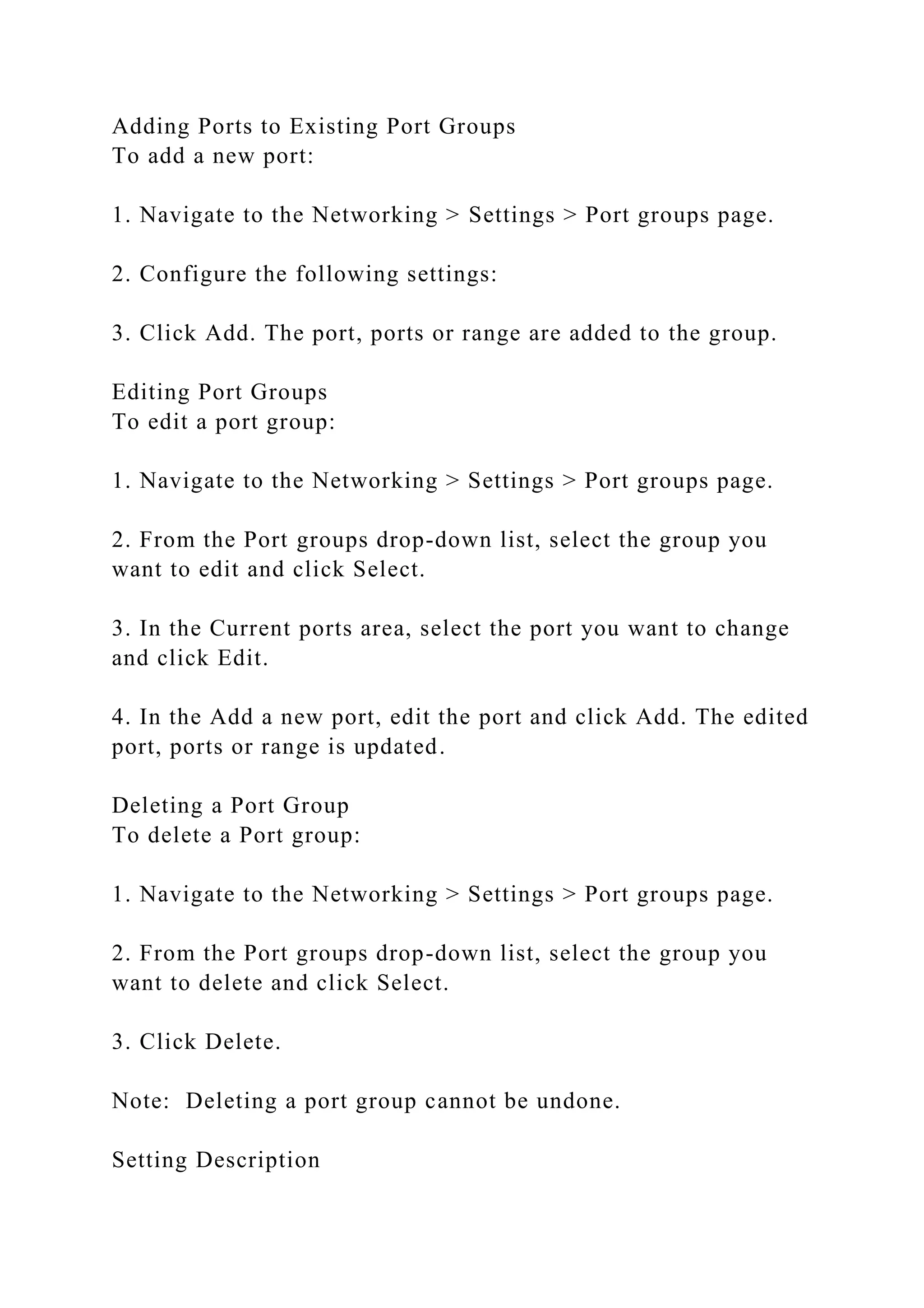 Adding Ports to Existing Port Groups
To add a new port:
1. Navigate to the Networking > Settings > Port groups page.
2. Configure the following settings:
3. Click Add. The port, ports or range are added to the group.
Editing Port Groups
To edit a port group:
1. Navigate to the Networking > Settings > Port groups page.
2. From the Port groups drop-down list, select the group you
want to edit and click Select.
3. In the Current ports area, select the port you want to change
and click Edit.
4. In the Add a new port, edit the port and click Add. The edited
port, ports or range is updated.
Deleting a Port Group
To delete a Port group:
1. Navigate to the Networking > Settings > Port groups page.
2. From the Port groups drop-down list, select the group you
want to delete and click Select.
3. Click Delete.
Note: Deleting a port group cannot be undone.
Setting Description
 