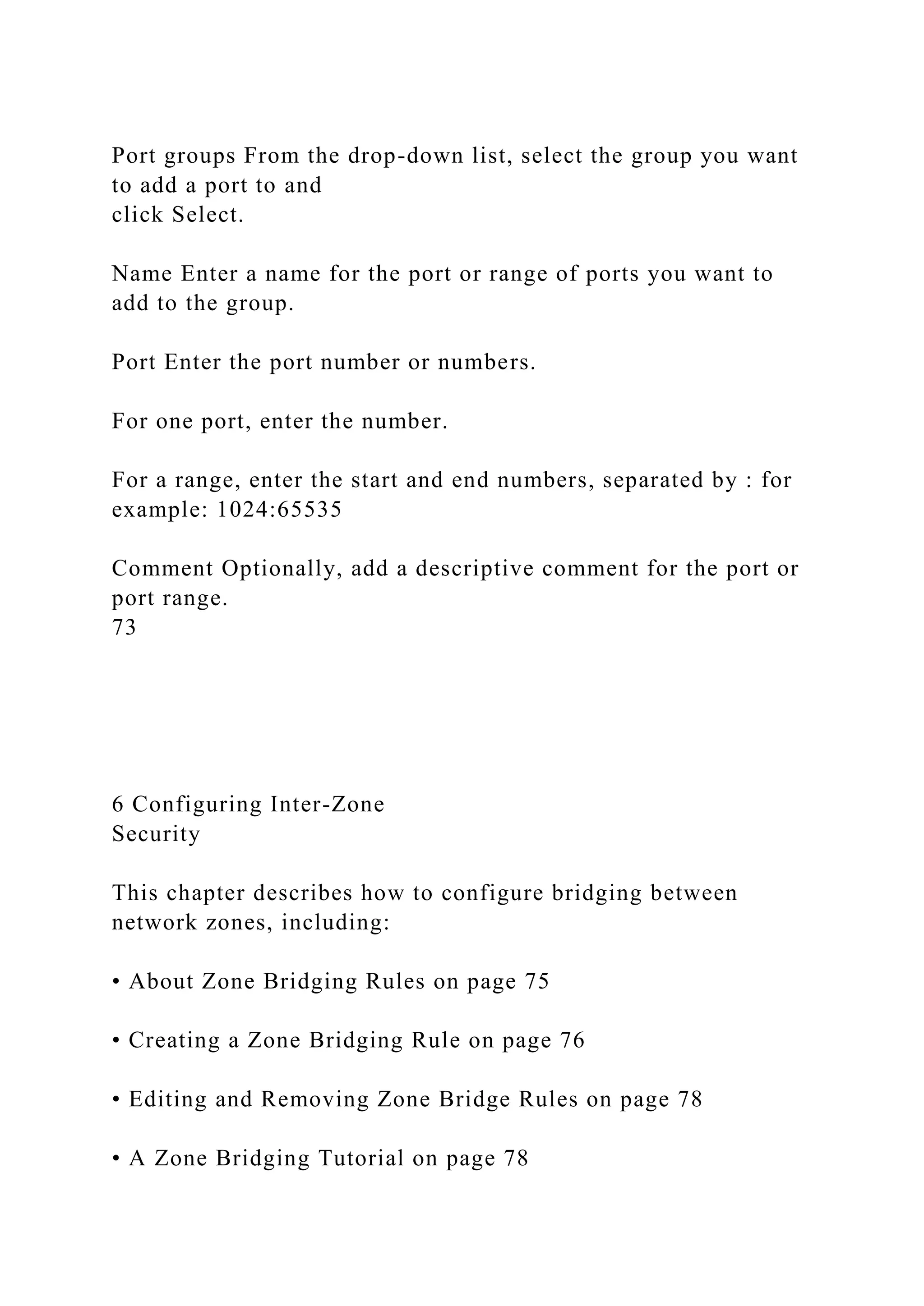 Port groups From the drop-down list, select the group you want
to add a port to and
click Select.
Name Enter a name for the port or range of ports you want to
add to the group.
Port Enter the port number or numbers.
For one port, enter the number.
For a range, enter the start and end numbers, separated by : for
example: 1024:65535
Comment Optionally, add a descriptive comment for the port or
port range.
73
6 Configuring Inter-Zone
Security
This chapter describes how to configure bridging between
network zones, including:
• About Zone Bridging Rules on page 75
• Creating a Zone Bridging Rule on page 76
• Editing and Removing Zone Bridge Rules on page 78
• A Zone Bridging Tutorial on page 78
 