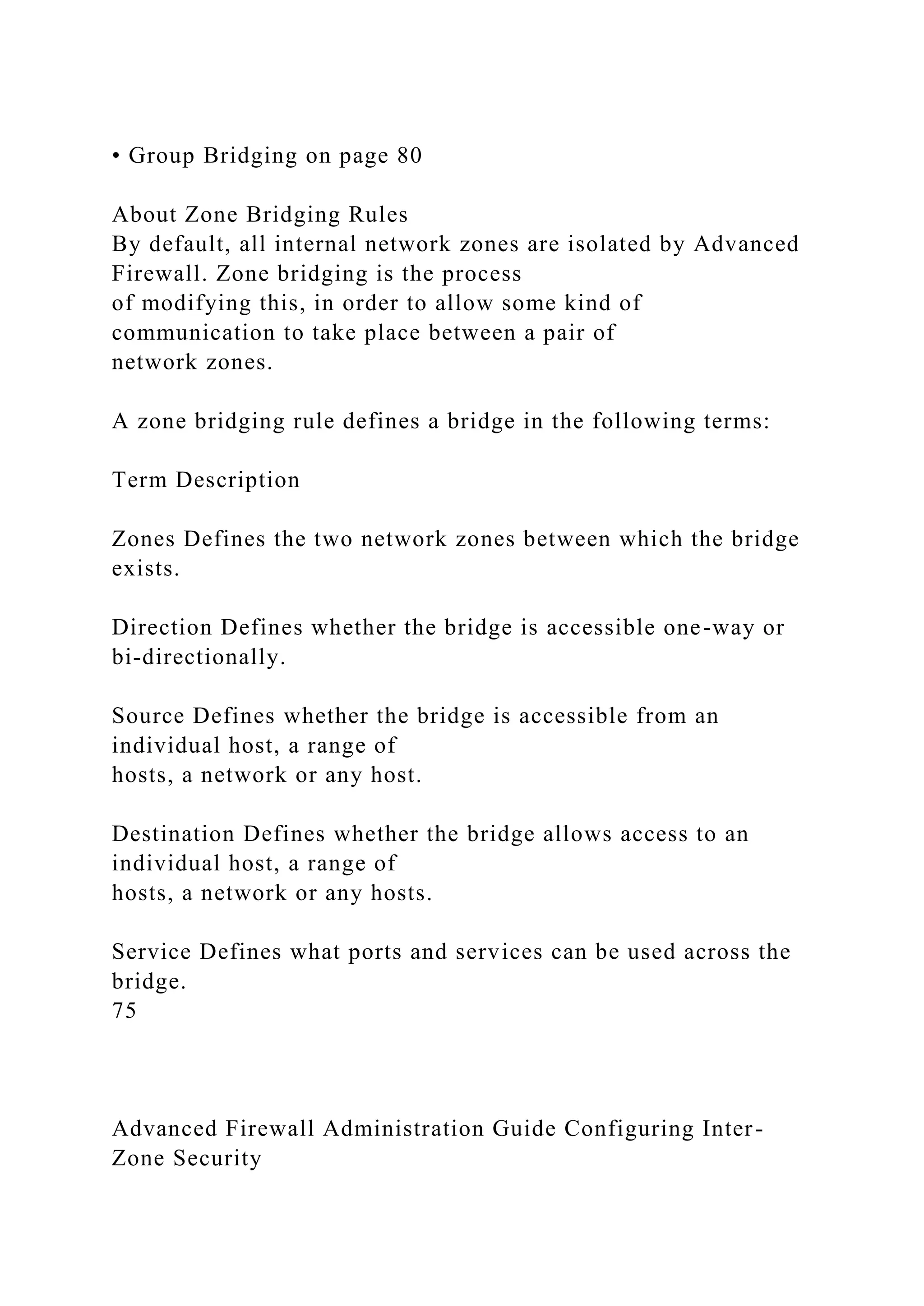 • Group Bridging on page 80
About Zone Bridging Rules
By default, all internal network zones are isolated by Advanced
Firewall. Zone bridging is the process
of modifying this, in order to allow some kind of
communication to take place between a pair of
network zones.
A zone bridging rule defines a bridge in the following terms:
Term Description
Zones Defines the two network zones between which the bridge
exists.
Direction Defines whether the bridge is accessible one-way or
bi-directionally.
Source Defines whether the bridge is accessible from an
individual host, a range of
hosts, a network or any host.
Destination Defines whether the bridge allows access to an
individual host, a range of
hosts, a network or any hosts.
Service Defines what ports and services can be used across the
bridge.
75
Advanced Firewall Administration Guide Configuring Inter-
Zone Security
 