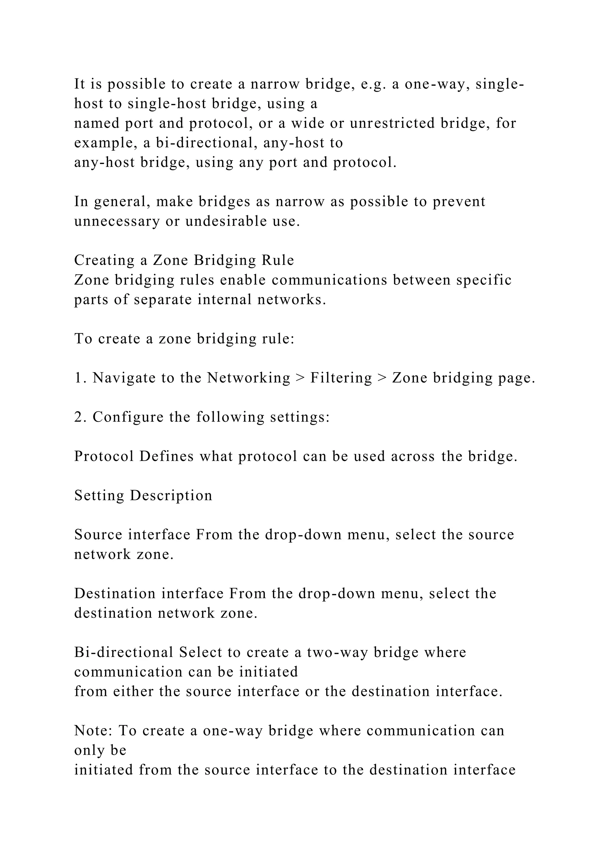 It is possible to create a narrow bridge, e.g. a one-way, single-
host to single-host bridge, using a
named port and protocol, or a wide or unrestricted bridge, for
example, a bi-directional, any-host to
any-host bridge, using any port and protocol.
In general, make bridges as narrow as possible to prevent
unnecessary or undesirable use.
Creating a Zone Bridging Rule
Zone bridging rules enable communications between specific
parts of separate internal networks.
To create a zone bridging rule:
1. Navigate to the Networking > Filtering > Zone bridging page.
2. Configure the following settings:
Protocol Defines what protocol can be used across the bridge.
Setting Description
Source interface From the drop-down menu, select the source
network zone.
Destination interface From the drop-down menu, select the
destination network zone.
Bi-directional Select to create a two-way bridge where
communication can be initiated
from either the source interface or the destination interface.
Note: To create a one-way bridge where communication can
only be
initiated from the source interface to the destination interface
 