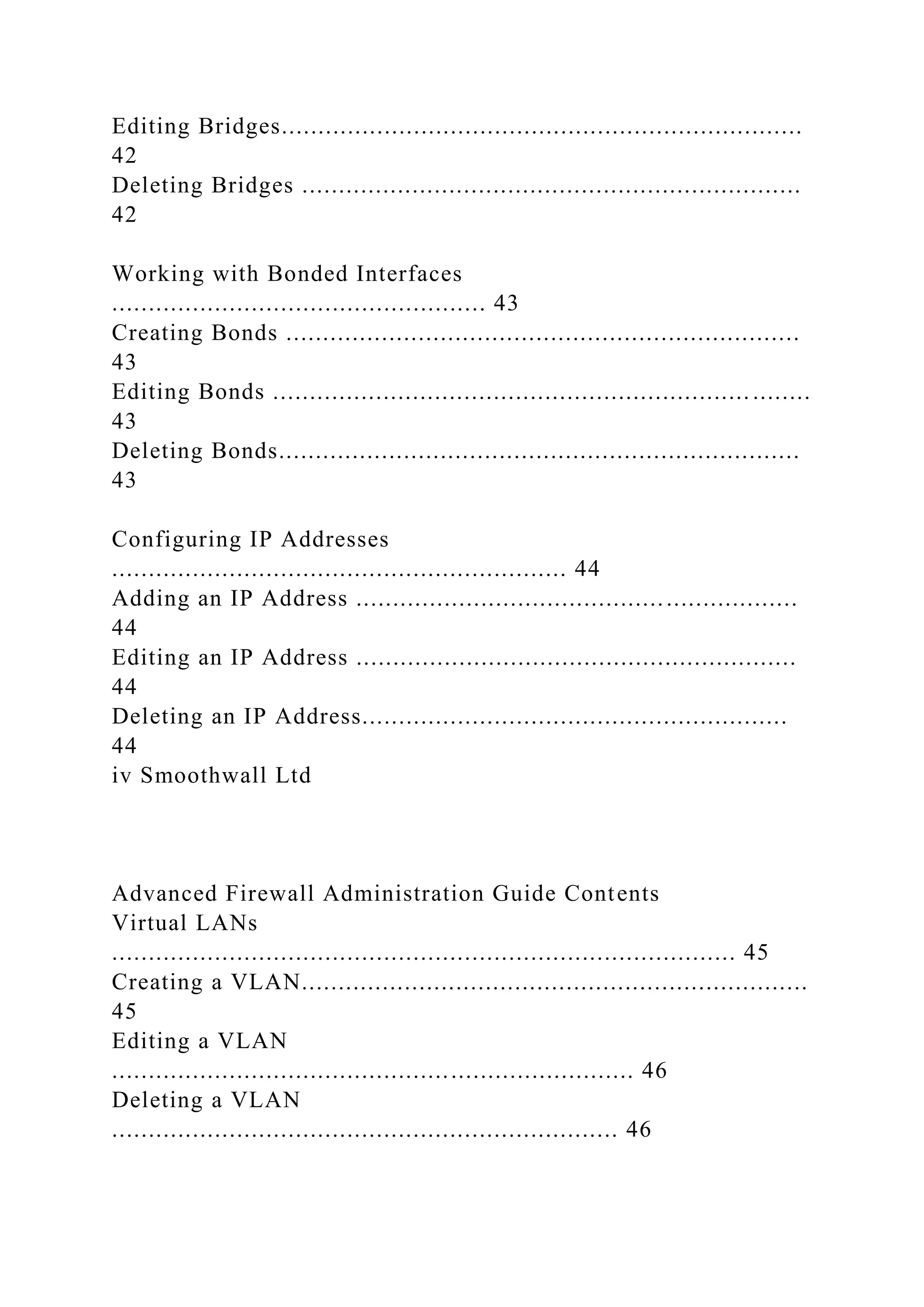 Editing Bridges.......................................................................
42
Deleting Bridges ....................................................................
42
Working with Bonded Interfaces
................................................... 43
Creating Bonds ......................................................................
43
Editing Bonds ................................................................. ........
43
Deleting Bonds.......................................................................
43
Configuring IP Addresses
.............................................................. 44
Adding an IP Address ............................................................
44
Editing an IP Address ............................................................
44
Deleting an IP Address..........................................................
44
iv Smoothwall Ltd
Advanced Firewall Administration Guide Contents
Virtual LANs
..................................................................................... 45
Creating a VLAN.....................................................................
45
Editing a VLAN
....................................................................... 46
Deleting a VLAN
..................................................................... 46
 