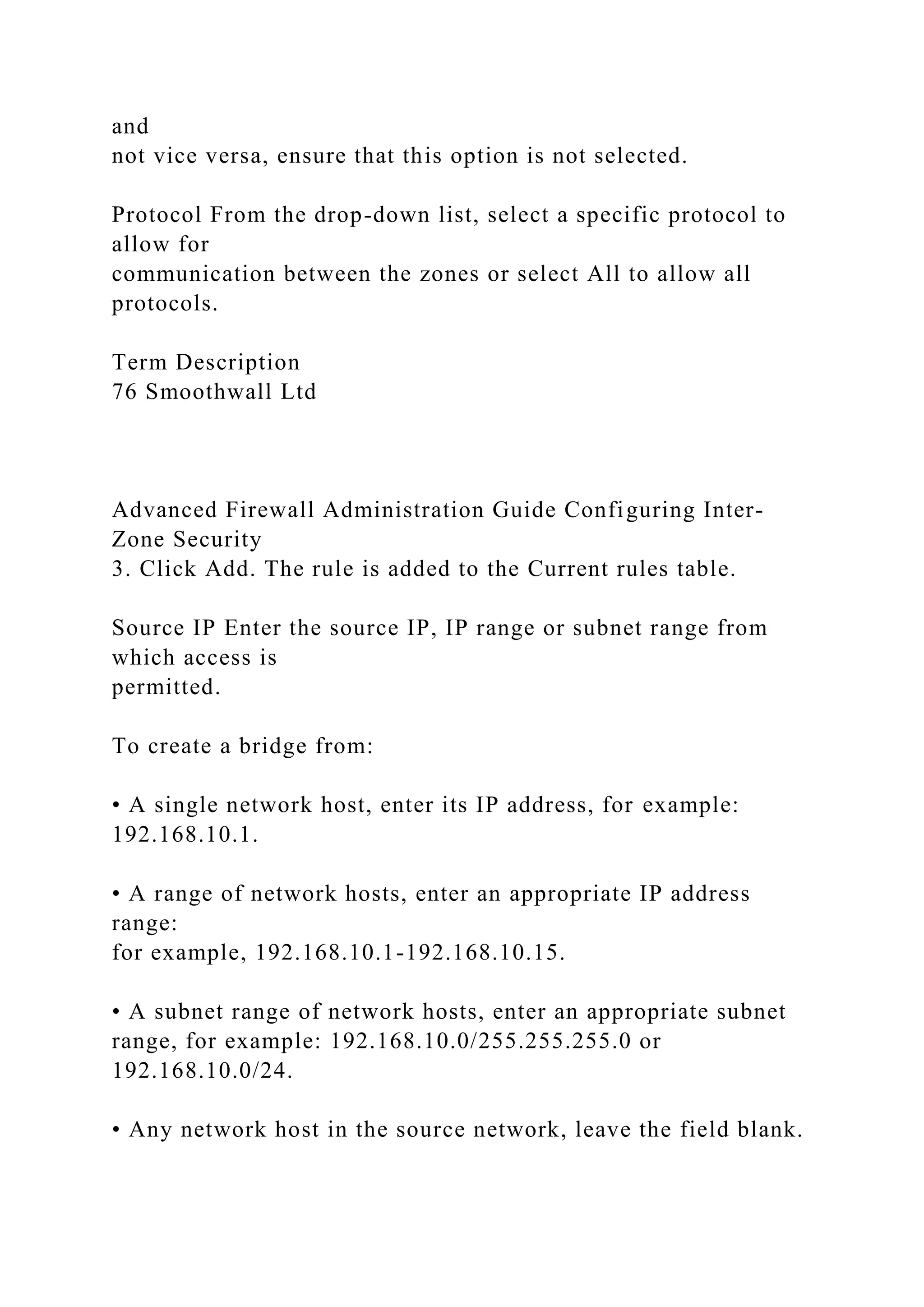 and
not vice versa, ensure that this option is not selected.
Protocol From the drop-down list, select a specific protocol to
allow for
communication between the zones or select All to allow all
protocols.
Term Description
76 Smoothwall Ltd
Advanced Firewall Administration Guide Configuring Inter-
Zone Security
3. Click Add. The rule is added to the Current rules table.
Source IP Enter the source IP, IP range or subnet range from
which access is
permitted.
To create a bridge from:
• A single network host, enter its IP address, for example:
192.168.10.1.
• A range of network hosts, enter an appropriate IP address
range:
for example, 192.168.10.1-192.168.10.15.
• A subnet range of network hosts, enter an appropriate subnet
range, for example: 192.168.10.0/255.255.255.0 or
192.168.10.0/24.
• Any network host in the source network, leave the field blank.
 