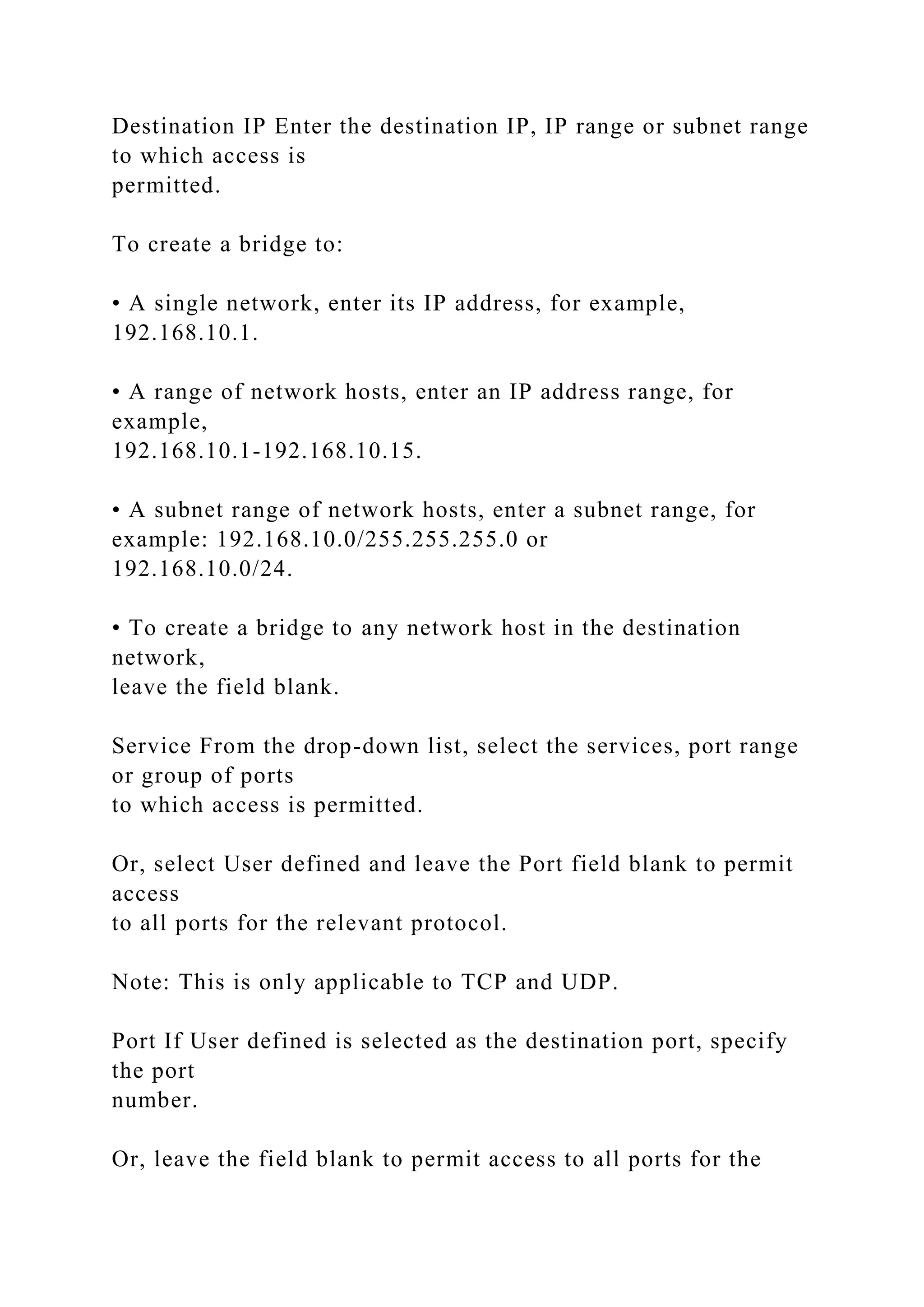 Destination IP Enter the destination IP, IP range or subnet range
to which access is
permitted.
To create a bridge to:
• A single network, enter its IP address, for example,
192.168.10.1.
• A range of network hosts, enter an IP address range, for
example,
192.168.10.1-192.168.10.15.
• A subnet range of network hosts, enter a subnet range, for
example: 192.168.10.0/255.255.255.0 or
192.168.10.0/24.
• To create a bridge to any network host in the destination
network,
leave the field blank.
Service From the drop-down list, select the services, port range
or group of ports
to which access is permitted.
Or, select User defined and leave the Port field blank to permit
access
to all ports for the relevant protocol.
Note: This is only applicable to TCP and UDP.
Port If User defined is selected as the destination port, specify
the port
number.
Or, leave the field blank to permit access to all ports for the
 