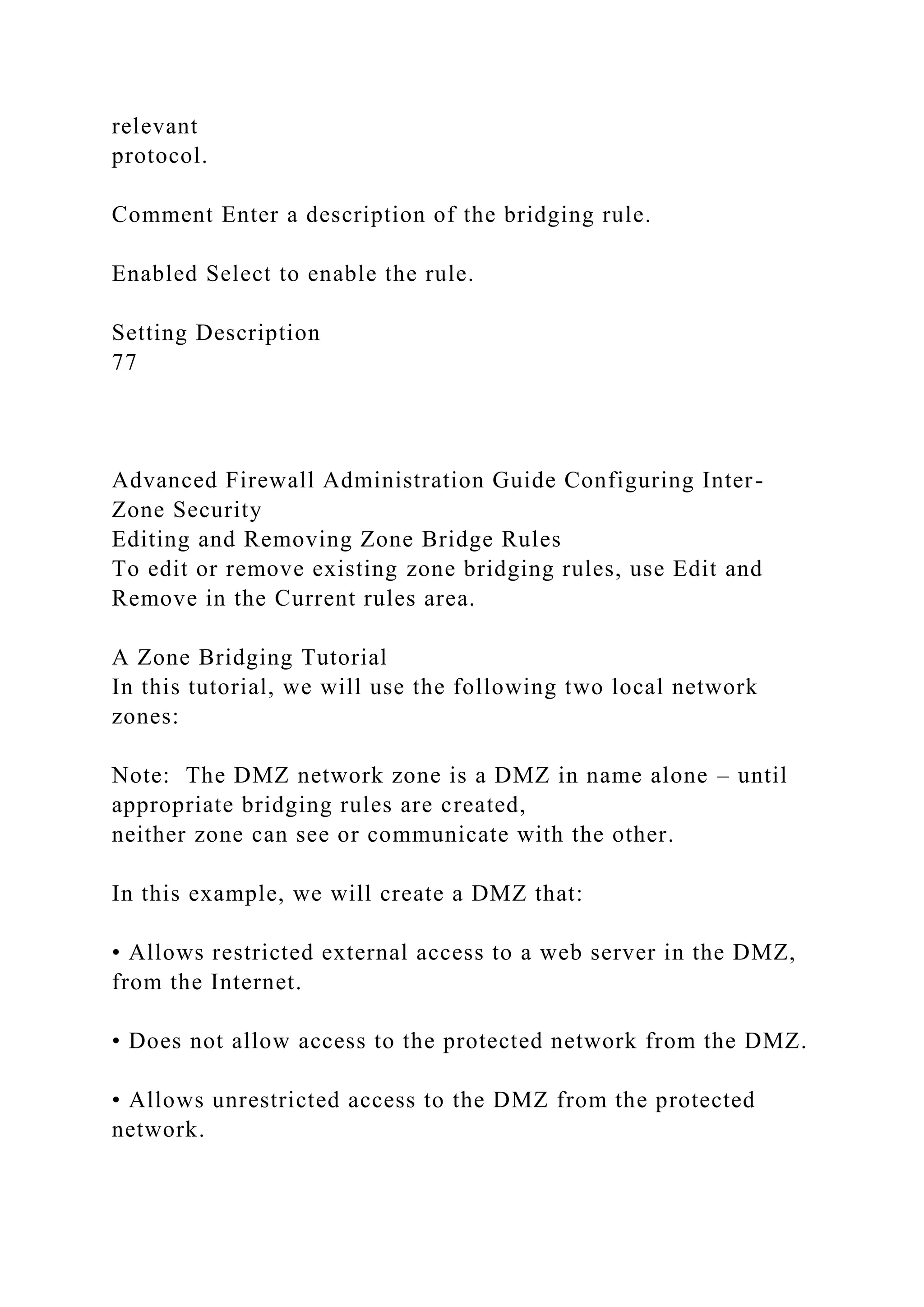 relevant
protocol.
Comment Enter a description of the bridging rule.
Enabled Select to enable the rule.
Setting Description
77
Advanced Firewall Administration Guide Configuring Inter-
Zone Security
Editing and Removing Zone Bridge Rules
To edit or remove existing zone bridging rules, use Edit and
Remove in the Current rules area.
A Zone Bridging Tutorial
In this tutorial, we will use the following two local network
zones:
Note: The DMZ network zone is a DMZ in name alone – until
appropriate bridging rules are created,
neither zone can see or communicate with the other.
In this example, we will create a DMZ that:
• Allows restricted external access to a web server in the DMZ,
from the Internet.
• Does not allow access to the protected network from the DMZ.
• Allows unrestricted access to the DMZ from the protected
network.
 
